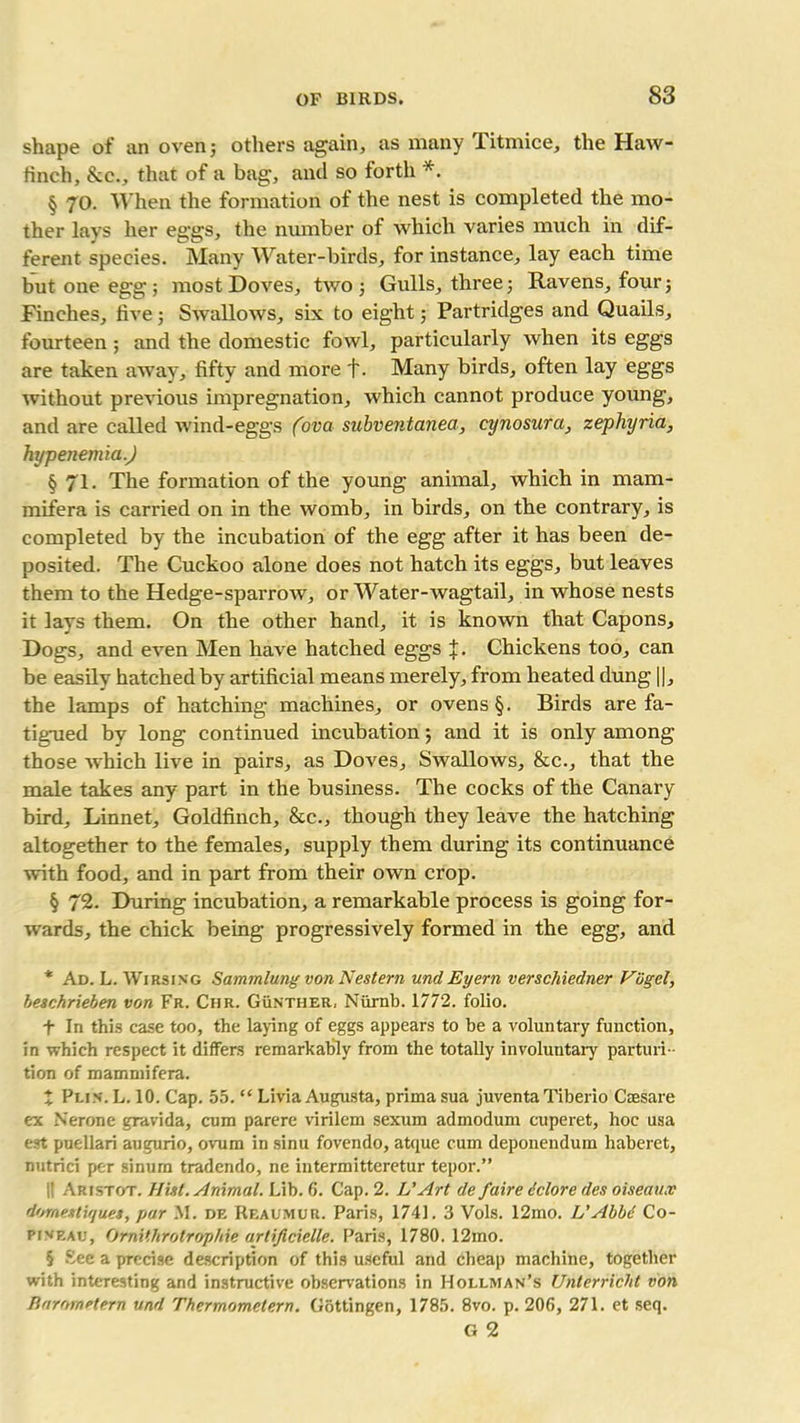 shape of an oven; others again, as many Titmice, the Haw- finch, See., that of a bag, and so forth *. § 70. When the formation of the nest is completed the mo- ther lays her eggs, the number of which varies much in dif- ferent species. Many Water-birds, for instance, lay each time but one egg; most Doves, two; Gulls, three; Ravens, four; Finches, five; Swallows, six to eight; Partridges and Quails, fourteen; and the domestic fowl, particularly when its eggs are taken away, fifty and more +. Many birds, often lay eggs without previous impregnation, which cannot produce young, and are called wind-eggs (ova subventanea, cynosura, zephyria, hypenemia.) § 71. The formation of the young animal, which in mam- mifera is carried on in the womb, in birds, on the contrary, is completed by the incubation of the egg after it has been de- posited. The Cuckoo alone does not hatch its eggs, but leaves them to the Hedge-sparrow, or Water-wagtail, in whose nests it lays them. On the other hand, it is known that Capons, Dogs, and even Men have hatched eggs J. Chickens too, can be easily hatched by artificial means merely, from heated dung ||, the lamps of hatching machines, or ovens §. Birds are fa- tigued by long continued incubation; and it is only among those which live in pairs, as Doves, Swallows, &c., that the male takes any part in the business. The cocks of the Canary bird. Linnet, Goldfinch, &c., though they leave the hatching altogether to the females, supply them during its continuance with food, and in part from their own crop. § 72. During incubation, a remarkable process is going for- wards, the chick being progressively formed in the egg, and * Ad. L. Wirsing Sammlung von Nestern undEyern verschiedner Vogel, beschrieben von Fr. Ciir. Gunther, Niirnb. 1772. folio. t In this case too, the laying of eggs appears to be a voluntary function, in which respect it differs remarkably from the totally involuntary parturi - tion of mammifera. X Pun. L. 10. Cap. 55. “ Livia Augusta, prima sua juventaTiberio Ctesare ex Nerone gravida, cum parere virilem sexum admodum cuperet, hoc usa est puellari augurio, ovum in sinu fovendo, atque cum deponendum haberet, nutrici per sinurn tradendo, ne intermitteretur tepor.” i! Aristot. Hist. Animal. Lib. 6. Cap. 2. L'Art de faire iclore des oiseaux domestu/ues, par M. de Reaumur. Paris, 1741. 3 Vols. 12mo. L'Abb6 Co- pineau, Omithrotrophie artificielle. Paris, 1780. 12mo. 5 See a precise description of this useful and cheap machine, together with interesting and instructive observations in Hollman’s Unterricht von Rarornelern and Thermometern. Gottingen, 1785. 8vo. p. 206, 271. et seq. G 2