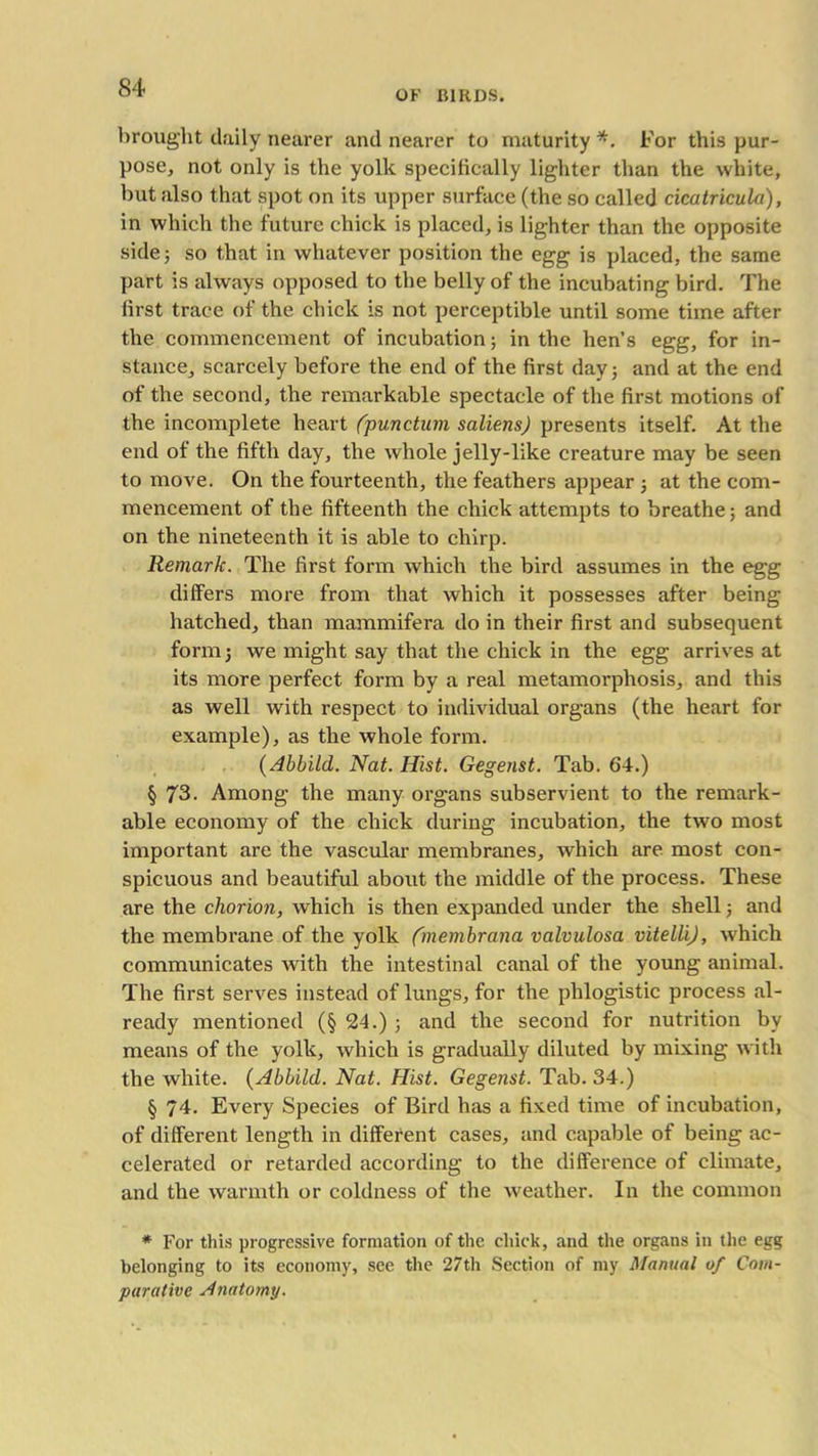 OK BIRDS. brought daily nearer and nearer to maturity *. For this pur- pose, not only is the yolk specifically lighter than the white, but also that spot on its upper surface (the so called cicatricula), in which the future chick is placed, is lighter than the opposite side 5 so that in whatever position the egg is placed, the same part is always opposed to the belly of the incubating bird. The first trace of the chick is not perceptible until some time after the commencement of incubation; in the hen’s egg, for in- stance, scarcely before the end of the first day; and at the end of the second, the remarkable spectacle of the first motions of the incomplete heart (punctum saliens) presents itself. At the end of the fifth day, the whole jelly-like creature may be seen to move. On the fourteenth, the feathers appear ; at the com- mencement of the fifteenth the chick attempts to breathe; and on the nineteenth it is able to chirp. Remark. The first form which the bird assumes in the egg differs more from that which it possesses after being hatched, than mammifera do in their first and subsequent form; we might say that the chick in the egg arrives at its more perfect form by a real metamorphosis, and this as well with respect to individual organs (the heart for example), as the whole form. (Abbild. Nat. Hist. Gegenst. Tab. 64.) § 73. Among the many organs subservient to the remark- able economy of the chick during incubation, the two most important are the vascular membranes, which are most con- spicuous and beautiful about the middle of the process. These are the chorion, which is then expanded under the shell; and the membrane of the yolk fmembrana valvulosa vitelli), which communicates with the intestinal canal of the young animal. The first serves instead of lungs, for the phlogistic process al- ready mentioned (§ 24.) ; and the second for nutrition by means of the yolk, which is gradually diluted by mixing with the white. (Abbild. Nat. Hist. Gegenst. Tab. 34.) § 74. Every Species of Bird has a fixed time of incubation, of different length in different cases, and capable of being ac- celerated or retarded according to the difference of climate, and the warmth or coldness of the weather. In the common * For this progressive formation of the chick, and the organs in the egg belonging to its economy, see the 27th Section of my Manual of Com- parative Anatomy.