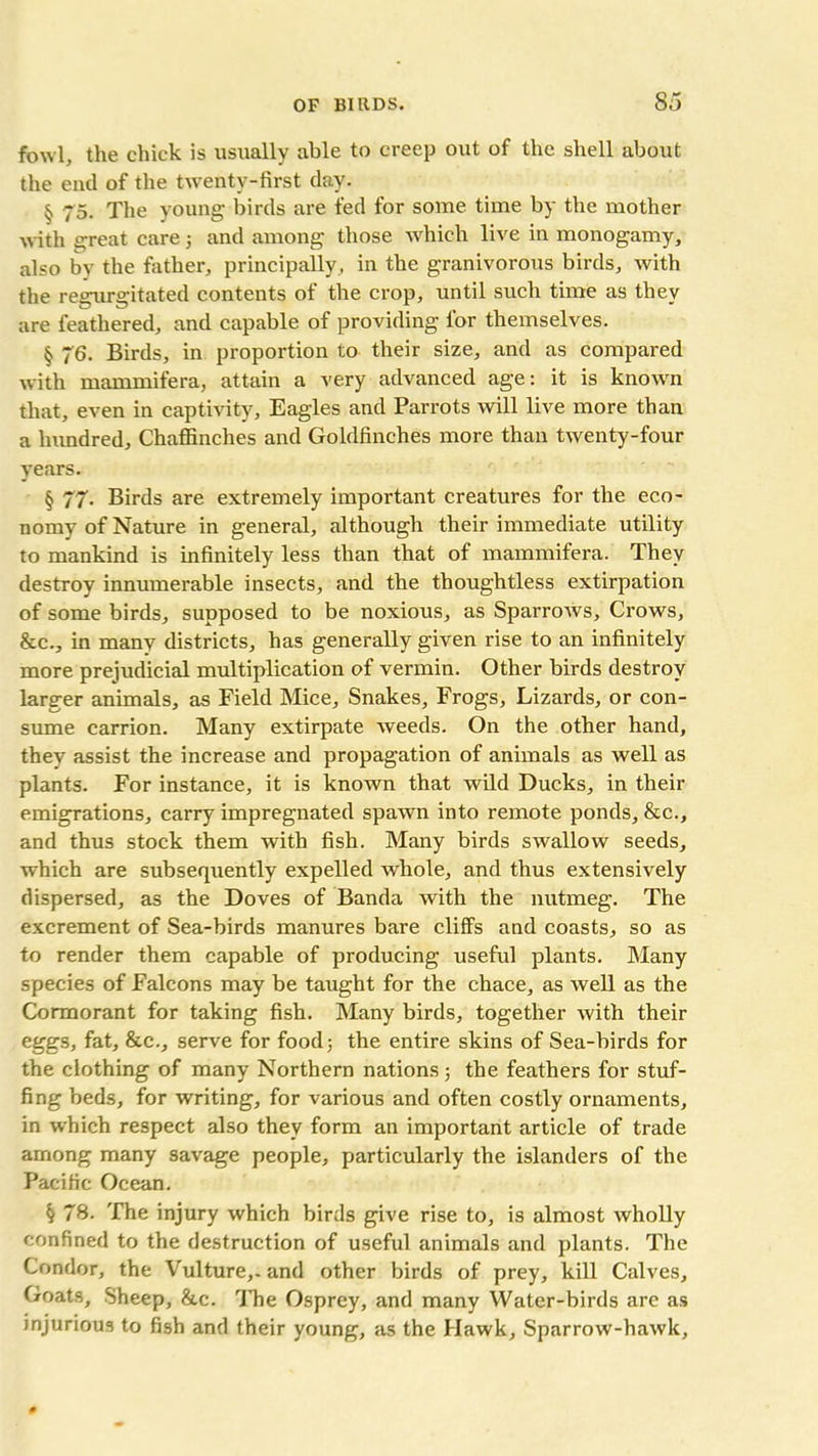 fowl, the chick is usually able to creep out of the shell about the end of the twenty-first day. § 75. The young birds are fed for some time by the mother with great care 3 and among those which live in monogamy, also by the father, principally, in the granivorous birds, with the reeurffitated contents of the crop, until such time as thev are feathered, and capable of providing for themselves. § 76. Birds, in proportion to their size, and as compared with mammifera, attain a very advanced age: it is known that, even in captivity. Eagles and Parrots will live more than a hundred. Chaffinches and Goldfinches more than twenty-four years. § 77- Birds are extremely important creatures for the eco- nomy of Nature in general, although their immediate utility to mankind is infinitely less than that of mammifera. They destroy innumerable insects, and the thoughtless extirpation of some birds, supposed to be noxious, as Sparrows, Crows, &c., in many districts, has generally given rise to an infinitely more prejudicial multiplication of vermin. Other birds destroy larger animals, as Field Mice, Snakes, Frogs, Lizards, or con- sume carrion. Many extirpate weeds. On the other hand, thev assist the increase and propagation of animals as well as plants. For instance, it is known that wild Ducks, in their emigrations, carry impregnated spawn into remote ponds, &c., and thus stock them with fish. Many birds swallow seeds, which are subsequently expelled whole, and thus extensively dispersed, as the Doves of Banda with the nutmeg. The excrement of Sea-birds manures bare cliffs and coasts, so as to render them capable of producing useful plants. Many species of Falcons may be taught for the chace, as well as the Cormorant for taking fish. Many birds, together with their eggs, fat, &c., serve for food; the entire skins of Sea-birds for the clothing of many Northern nations; the feathers for stuf- fing beds, for writing, for various and often costly ornaments, in which respect also they form an important article of trade among many savage people, particularly the islanders of the Pacific Ocean. k 78. The injury which birds give rise to, is almost wholly confined to the destruction of useful animals and plants. The Condor, the Vulture,- and other birds of prey, kill Calves, Goats, Sheep, &c. rJTie Osprey, and many Water-birds are as injurious to fish and their young, as the Hawk, Sparrow-hawk,