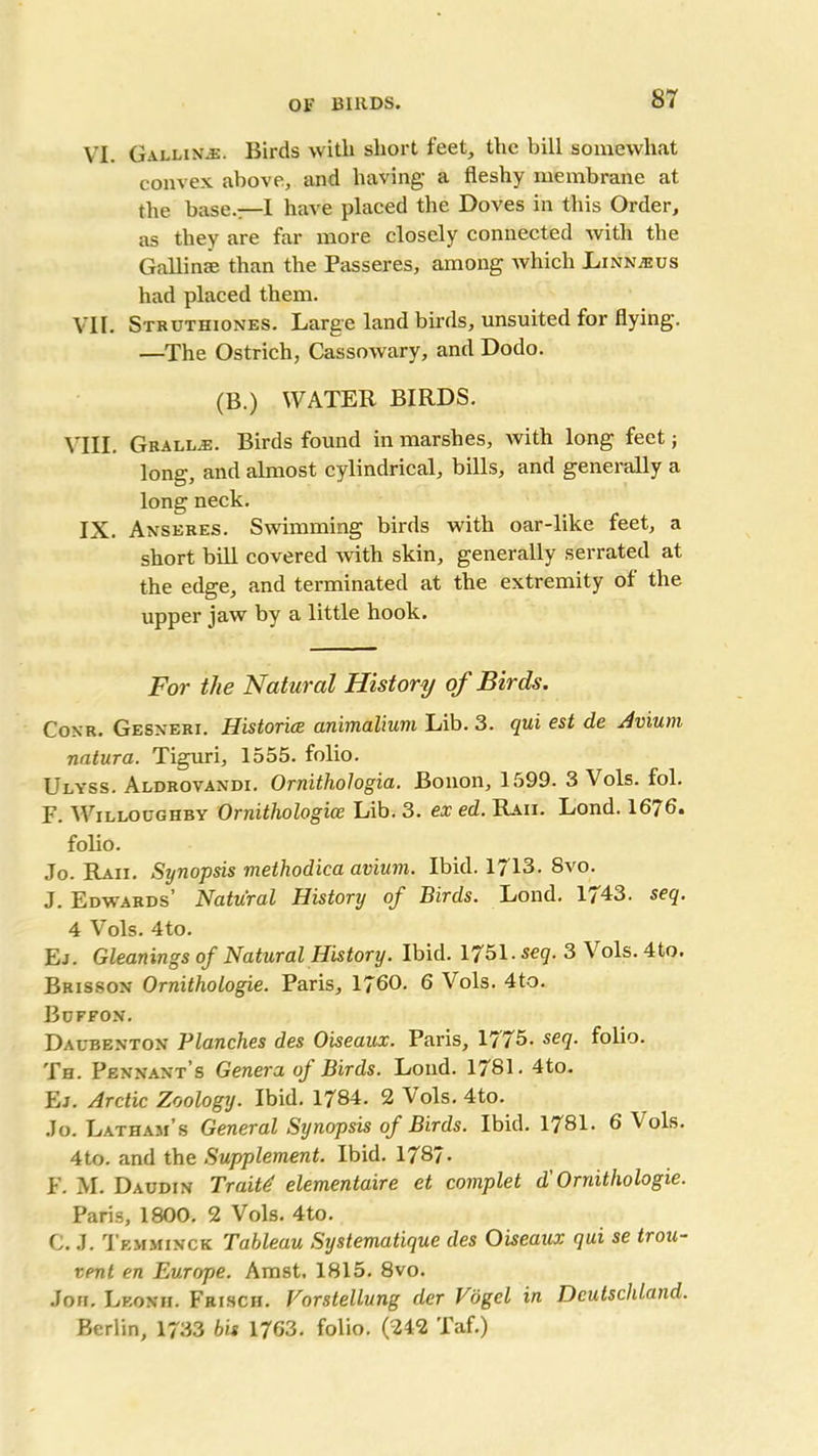 VI. Galling. Birds with short feet, the bill somewhat convex above, and having- a fleshy membrane at the base.—I have placed the Doves in this Order, as they are far more closely connected with the Gallinse than the Passeres, among which Linnjeus had placed them. VII. Struthiones. Large land birds, unsuited for flying. —The Ostrich, Cassowary, and Dodo. (B.) WATER BIRDS. VIII. Grallal Birds found in marshes, with long feet; long, and almost cylindrical, bills, and generally a long neck. IX. Anseres. Swimming birds with oar-like feet, a short bill covered Avith skin, generally serrated at the edge, and terminated at the extremity ol the upper jaw by a little hook. For the Natural History of Birds. Conr. Gesxeri. Historice animalium Lib. 3. qui est de Avium natura. Tiguri, 1555. folio. Ulyss. Aldrovandi. Ornithologia. Bonon, 1599. 3 Vols. fol. F. Willoughby Ornithologice Lib. 3. ex ed. Raii. Lond. 1676. folio. Jo. Raii. Synopsis methodica avium. Ibid. 1713. 8vo. J. Edwards’ Natural History of Birds. Lond. 1743. seq. 4 Vols. 4to. Ej. Gleanings of Natural History. Ibid. 1751. seq. 3 Vols. 4to. Brisson Ornithologie. Paris, 1760. 6 Vols. 4to. Buffon. Daubenton Planches des Oiseaux. Paris, 1775. seq. folio. Th. Pennant’s Genera of Birds. Lond. 1781. 4to. Ej. Arctic Zoology. Ibid. 1784. 2 Vols. 4to. Jo. Latham’s General Synopsis of Birds. Ibid. 1781. 6 Vols. 4to. and the Supplement. Ibid. 1787- F. M. Daudin Traitd elementaire et complet d' Ornithologie. Paris, 1800. 2 Vols. 4to. C. J. Temminck Tableau Systematique des Oiseaux qui se trou- vent en Europe. Amst. 1815. 8vo. Jon. Leonii. Frisch. Vorstellung der Vogel in Deutschland. Berlin, 1733 bis 1763. folio. (242 Taf.)