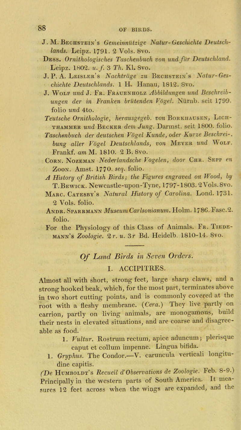 J. M. Bechstein’s Gemeinntitzige Natur-Gescluchte Deutsch- lands. Leipz. 1791. 2 Vols. 8vo. Dess. Ornitliologisches Taschenbuch von und fur Deutschland. Leipz. 1802. u.f. 3 Th. Kl. Svo. J. P. A. Leisler’s Nachtrdge zu Bechstein’s Natur-Ges- chichte Deutschlands. 1 H. Hanau, 1812. Svo. J. Wolf und J. Fr. Frauenholz Abbildungen und Beschrcib- ungen der in FranJcen brutenden Vogel. Nurnb. seit 1799. folio und 4to. Teutsche Ornithologie, herausgegeb. von Borkiiausen, Licii- thamjmer und Becker dem Jung. Darmst. seit 1800. folio. Taschenbuch der deutschen Vogel Kunde, oder Kurze Beschrei-. bung aller Vogel Deutschlands, von Meyer und Wolf. Frankf. amM. 1810. 2 B. 8vo. Corn. Nozeman Nederlandsche Vogelen, door Chr. Sepp en Zoon. Amst. 1770. seq. folio. A History of British Birds; the Figures engraved on Wood, by T.Bewick. Newcastle-upon-Tyne, 1797-1803. 2\ ols.Svo. Marc. Catesby’s Natural History of Carolina. Lond. 1731. 2 Vols. folio. Andr. Sparrmann Museum CarIsonianum. Holm. 1786. Fasc.2. folio. For the Physiology of this Class of Animals. Fr. Tiede- mann’s Zoologie. 2 r. u. 3r Bd. Heidelb. 1810-14. Svo. Of Lund Birds in Seveti Orders. I. ACCIPITRES. Almost all with short, strong feet, large sharp claws, and a strong hooked beak, which, for the most part, terminates above in two short cutting points, and is commonly covered at the root with a fleshy membrane. (Cera.) They live partly on carrion, partly on living animals, are monogamous, build their nests in elevated situations, and are coarse and disagree- able as food. 1. Vultur. Rostrum rectum, apice aduncum; plerisque caput et collum impenne. Lingua bifida. 1. Gryphus. The Condor.—V. caruncula verticali longitu- dine capitis. (De Humboldt’s Recueil d'Observations de Zoologie. Feb. 8-9.) Principally in the western parts of South America. It mea- sures 12 feet across when the wiogs are expanded, and the