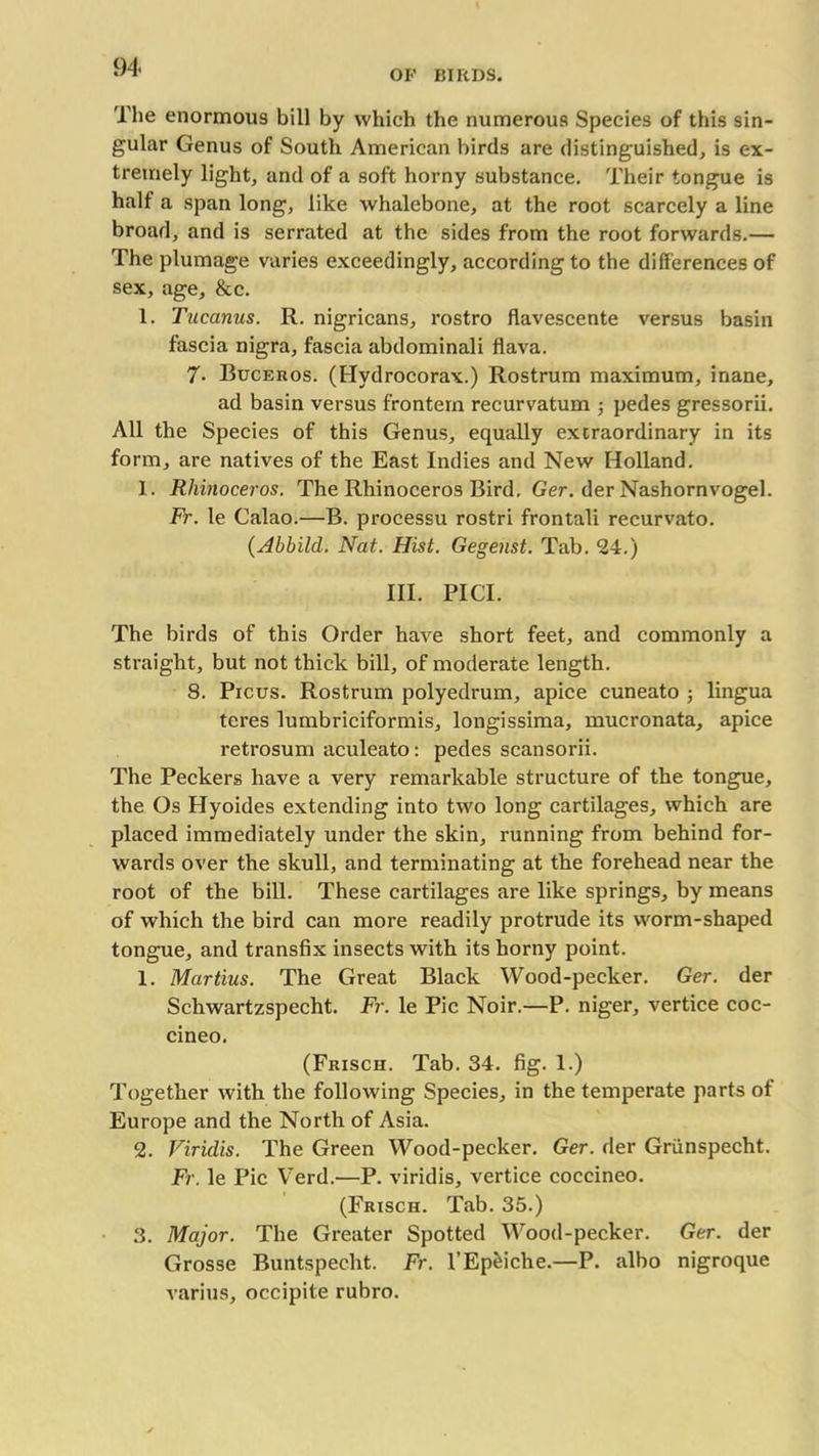 OP BIRDS. The enormous bill by which the numerous Species of this sin- gular Genus of South American birds are distinguished, is ex- tremely light, and of a soft horny substance. Their tongue is half a span long, like whalebone, at the root scarcely a line broad, and is serrated at the sides from the root forwards.— The plumage varies exceedingly, according to the differences of sex, age, &e. 1. Tucanus. R. nigricans, rostro flavescente versus basin fascia nigra, fascia abdominali flava. 7- Buceros. (Hydrocorax.) Rostrum maximum, inane, ad basin versus frontem recurvatum ■, pedes gressorii. All the Species of this Genus, equally extraordinary in its form, are natives of the East Indies and New Holland. 1. Rhinoceros. The Rhinoceros Bird. Ger. der Nashornvogel. Fr. le Calao.—B. processu rostri frontali recurvato. {Abbild. Nat. Hist. Gegenst. Tab. 24.) III. PICI. The birds of this Order have short feet, and commonly a straight, but not thick bill, of moderate length. 8. Picus. Rostrum polyedrum, apice cuneato ; lingua teres lumbriciformis, longissima, mucronata, apice retrosum aculeato: pedes scansorii. The Peckers have a very remarkable structure of the tongue, the Os Hyoides extending into two long cartilages, which are placed immediately under the skin, running from behind for- wards over the skull, and terminating at the forehead near the root of the bill. These cartilages are like springs, by means of which the bird can more readily protrude its worm-shaped tongue, and transfix insects with its horny point. 1. Martius. The Great Black Wood-pecker. Ger. der Schwartzspecht. Fr. le Pic Noir.—P. niger, vertice coc- cineo. (Frisch. Tab. 34. fig. 1.) Together with the following Species, in the temperate parts of Europe and the North of Asia. 2. Viridis. The Green Wood-pecker. Ger. der Griinspecht. Fr. le Pic Verd.—P. viridis, vertice coccineo. (Frisch. Tab. 35.) 3. Major. The Greater Spotted Wood-pecker. Ger. der Grosse Buntspecht. Fr. l’Epeiche.—P. albo nigroque varius, occipite rubro.