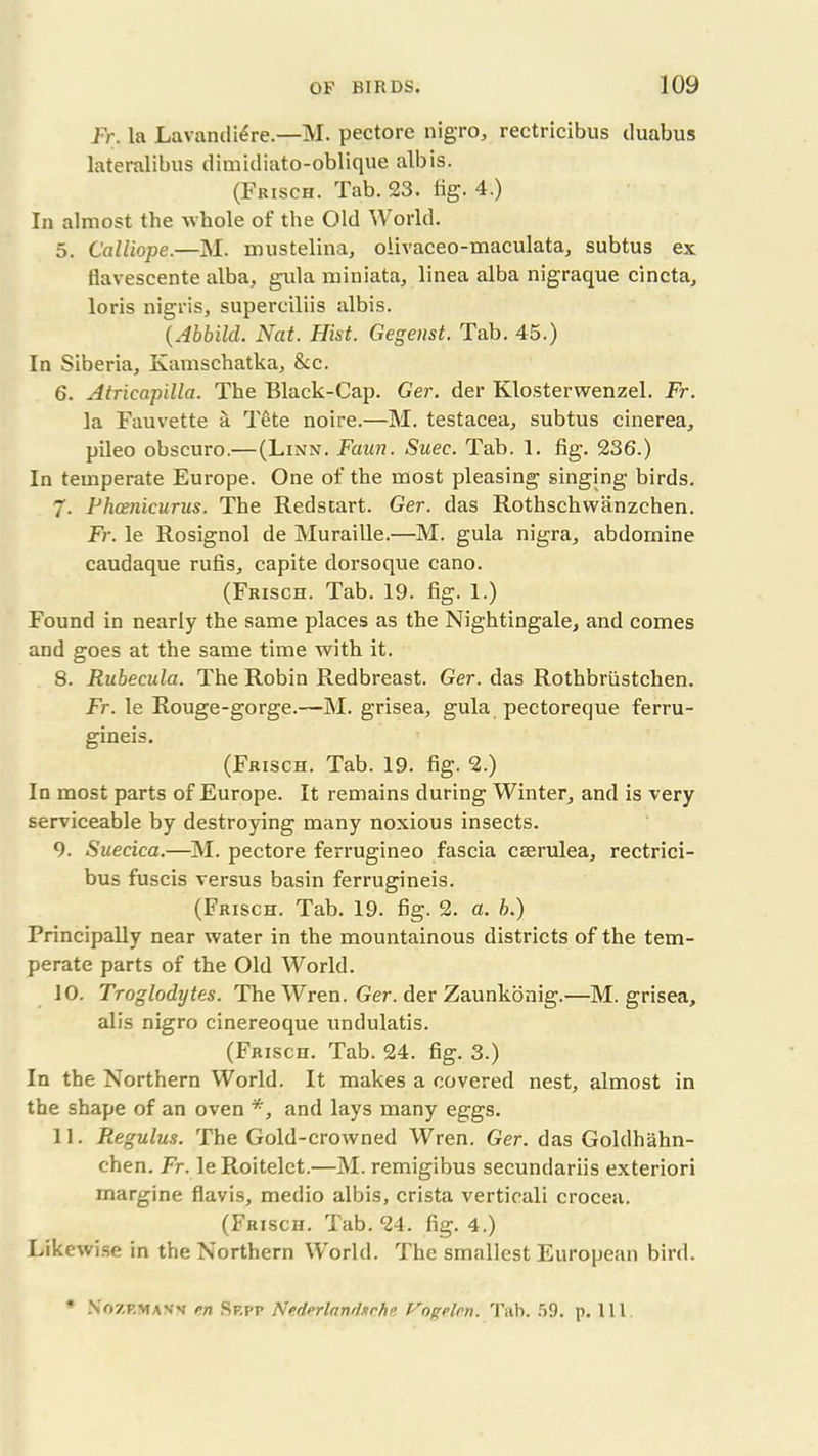 Fr. la Lavandtere.—M. pectore nigro, rectricibus duabus lateralibus dimidiato-oblique alb is. (Frisch. Tab. 23. fig. 4.) In almost the whole of the Old World. 5. Calliope.—M. mustelina, olivaceo-maculata, subtus ex iiavescente alba, gula miniata, linea alba nigraque cincta, loris nigris, superciliis albis. (Abbild. Nat. Hist. Gegenst. Tab. 45.) In Siberia, Kamschatka, &c. 6. Atricapilla. The Black-Cap. Ger. der Klosterwenzel. Fr. la Fauvette a T6te noire.—M. testacea, subtus cinerea, pileo obscuro.— (Linn. Faun. Suee. Tab. 1. fig. 236.) In temperate Europe. One of the most pleasing singing birds. 7. Fhcenicurus. The Redstart. Ger. das Rothschwanzchen. Fr. le Rosignol de Muraille.—M. gula nigra, abdomine caudaque rufis, capite dorsoque cano. (Frisch. Tab. 19. fig. 1.) Found in nearly the same places as the Nightingale, and comes and goes at the same time with it. 8. Rubecula. The Robin Redbreast. Ger. das Rothbriistchen. Fr. le Rouge-gorge.—M. grisea, gula pectoreque ferru- gineis. (Frisch. Tab. 19. fig. 2.) In most parts of Europe. It remains during Winter, and is very serviceable by destroying many noxious insects. 9. Suecica.—M. pectore ferrugineo fascia ceerulea, rectrici- bus fuscis versus basin ferrugineis. (Frisch. Tab. 19. fig. 2. a. b.) Principally near water in the mountainous districts of the tem- perate parts of the Old World. 10. Troglodytes. The Wren. Ger. der Zaunkonig.—M. grisea, alis nigro cinereoque undulatis. (Frisch. Tab. 24. fig. 3.) In the Northern World. It makes a covered nest, almost in the shape of an oven *, and lays many eggs. 11. Regulus. The Gold-crowned Wren. Ger. das Goldhahn- chen. Fr. leRoitelet.—M. remigibus secundariis exteriori margine flavis, medio albis, crista verticali crocea. (Frisch. Tab. 24. fig. 4.) Likewise in the Northern World. The smallest European bird. * NoZF.man's en Sp.pp Nedprlnnrhrhe Vogelcn. Tab. 59. p. Ill