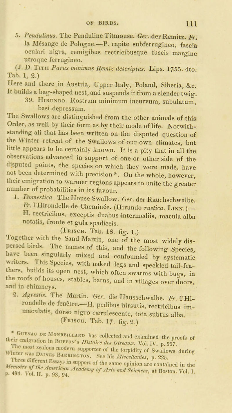 5. Pendulums. The Penduline Titmouse. Ger. der Remitz. Fr. la Mesange de Pologne.—P. capite subferrugineo, fascia oculari nigra, remigibus rectricibusque fuscis margine utroque ferrugineo. (J. D. Titii Parus minimus Remiz descriptus. Lips. 1755. 4to. Tab. 1, 2.) Here and there in Austria, Upper Italy, Poland, Siberia, &c. It builds a bag-shaped nest, and suspends it from a slender twig. 39. Hirundo. Rostrum minimum incurvum, subulatum, basi depressum. The Swallows are distinguished from the other animals of this Order, as well by their form as by their mode of life. Notwith- standing all that has been written on the disputed question of the IT inter retreat of the Swallows of our own climates, but little appears to be certainly known. It is a pity that in all the observations advanced in support of one or other side of the disputed points, the species on which they were made, have not been determined with precision *. On the whole, however, their emigration to warmer regions appears to unite the greater number of probabilities in its favour. 1. Domestica The House Swallow. Ger. der Rauchschwalbe. Fr. 1 Hirondelle de Cheminee. (Hirundo rustica. Linn.)— H. rectricibus, exceptis duabus intermediis, macula alba notatis, fronte et gula spadiceis. (Frisch. Tab. 18. fig. 1.) Together with the Sand Martin, one of the most widely dis- persedbirds. The names of this, and the following Species, have been singularly mixed and confounded by systematic writers. This Species, with naked legs and speckled tail-fea- t lers, builus its open nest, which often swarms with bugs, in the roofs of houses, stables, barns, and in villages over doors, and m chimneys. 2. Agrestis. dhe Martin. Ger. die Hausschwalbe. Fr. l’Hi- rondelle de fenetre.—H. pedibus hirsutis, rectricibus im- macnlatis, dorso nigro cserulescente, tota subtus alba. (Frisch. Tab. 17. fig. 2.) r',;KVAU DE Monbeillard has collected and examined the proofs of their emigration in Buffon's Histoire ties Oiseaux. Vol. IV. p 557 Wirier was n?!* ?uW,orter of th* torpidity of Swallows during •rr, rlD Barrington. See his Miscellanies, p. 225. mZTtsZ^T^ iH ?PP°rt °f thc *arne °Piuion arc contained in the P- 494. VVd. II. p-ST °f Art>' nnd Scienrf,s> at Boston. Vol. I.