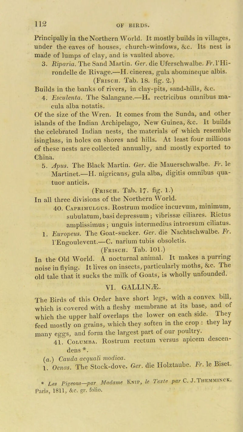 Principally in the Northern World. It mostly builds in villages, under the eaves of houses, church-windows, &c. Its nest is made of lumps of clay, and is vaulted above. 3. Riparia. The Sand Martin. Ger. die Uferschwalbe. Fr. l’Hi- rondelle de Ilivage.—H. cinerea, gula abomineque albis. (Frisch. Tab. 18. fig. 2.) Builds in the banks of rivers, in clay-pits, sand-hills, &c. 4. Esculenta. The Salangane.—FL rectricibus omnibus ma- cula alba notatis. Of the size of the Wren. It comes from the Sunda, and other islands of the Indian Archipelago, New Guinea, &c. It builds the celebrated Indian nests, the materials of which resemble isinglass, in holes on shores and hills. At least four millions of these nests are collected annually, and mostly exported to China. 5. Apus. The Black Martin. Ger. die Mauerschwalbe. Fr. le Martinet.—H. nigricans, gula alba, digitis omnibus qua- tuor anticis. (Frisch. Tab. 17- fig- 1«) In all three divisions of the Northern World. 40. Caprimulgus. Rostrum modice incurvum, minimum, subulatum, basi depressum; vibrissae ciliares. Rictus amplissimus ; unguis intermedins introrsum ciliatus. 1. Europeus. The Goat-sucker. Ger. die Nachtschwalbe. Fr. l’Engoulevent.—C. narium tubis obsoletis. (Frisch. Tab. 101.) In the Old World. A nocturnal animal. It makes a purring noise in flying. It lives on insects, particularly moths, &c. The old tale that it sucks the milk of Goats, is wholly unfounded. VI. GALLINiE. The Birds of this Order have short legs, with a convex bill, which is covered with a fleshy membrane at its base, and of which the upper half overlaps the lower on each side, lhey feed mostly on grains, which they soften in the crop : they lay many eggs, and form the largest part of our poultry. 41. Columba. Rostrum rectum versus apicem descen- dens *. (a.) Cauda aequali modica. 1. Oenas. The Stock-dove. Ger. die Holztaube. Fr. le Biset. * Leu Pigeons—par Madame Knip, le 7'e.vtc par C. J.Themminck. Paris, 1811, &c. gr. folio.