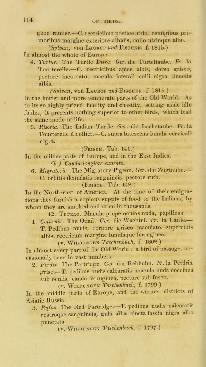 geon ramier.—C. rectricibus postice atris, remigibus pri- moribus margine exteriore albidis, collo utrinque albo. (Sylvan, von Laurop und Fisciier. f. 1815.) In almost the whole of Europe. 4. Turtur. The Turtle Dove. Ger. die Turteltaube. Fr. la Tourterelle.—C. rectricibus apice albis, dorso griseo, pectore incarnato, macula laterali colli nigra lineolis albis. (Sylvan, von Laurop und Fischer, f. 1815.) In the hotter and more temperate parts of the Old World. As to its so highly prized fidelity and chastity, setting aside idle fables, it presents nothing superior to other birds, which lead the same mode of life. 5. Risoria. The Indian Turtle. Ger. die Lachstaube. Fr. la Tourterelle a collier.—C. supra lutescens lunula cervicali nigra. (Frisch. Tab. 141.) In the milder parts of Europe, and in the East Indies. (b.J Cauda longiore cuneato. 6. Migratoria. The Migratory Pigeon. Ger. die Zugtaube.— C. orbitis denudatis sanguineis, pectore rufo. (Frisch. Tab. 142.) In the North-east of America. At the time of their emigra- tions they furnish a copious supply of food to the Indians, by whom they are smoked and dried in thousands. 42. Tetrao. Macula prope oculos nuda, papillosa. 1. Coturnix. The Quail. Ger. die Wachtel. Fr. la Caille.— T. Pedibus nudis, corpore griseo maculato, superciliis albis, rectricum margine lunulaque ferruginea. (v. Wildungen Tctschenbuch, f. 1802.) In almost every part of the Old World : a bird of passage, oc- casionally seen in vast numbers. 2. Perdix. The Partridge. Ger. das Rebhuhn. Fr. la Perdrix grise.—T. pedibus nudis calcaratis, macula nuda coceinea sub oculis, cauda ferruginea, pectore sub fusco. (v. Wildungen Taschenbuch, f. 1799.) In the middle parts of Europe, and the warmer districts of Asiatic Russia. 3. Rufus. The Red Partridge.—T. pedibus nudis calcaratis rostroque sanguineis, gula alba cincta fascia nigra albo punctata. (v. Wildungen Taschenbuch, f. 1797 )