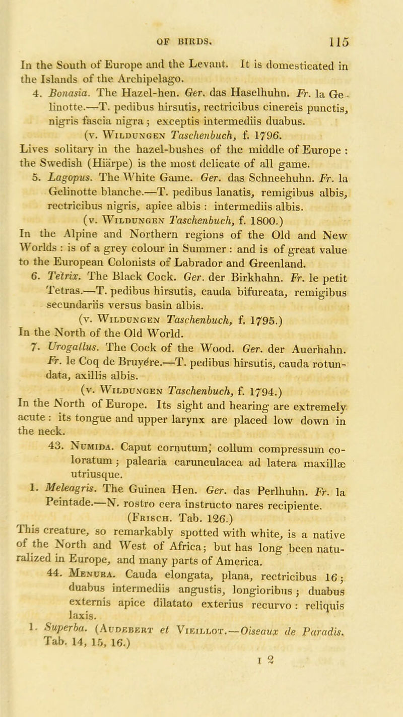 In the South of Europe and the Levant. It is domesticated in the Islands of the Archipelago. 4. Bonasia. The Hazel-hen. Ger. das Haselhuhn. Fr. la Ge • linotte.—T. pedibus hirsutis, rectricibus cinereis punctis, nigris fascia nigra ; exceptis intermediis duabus. (v. Wildungen Tcisclienbuch, f. 1796. Lives solitary in the hazel-bushes of the middle of Europe : the Swedish (Hiarpe) is the most delicate of all game. 5. Lagopus. The White Game. Ger. das Sehneehuhn. Fr. la Gelinotte blanche.—T. pedibus lanatis, remigibus albis, rectricibus nigris, apice albis : intermediis albis. (v. Wildungen Taschenbuch, f. 1800.) In the Alpine and Northern regions of the Old and New Worlds : is of a grey colour in Summer : and is of great value to the European Colonists of Labrador and Greenland. 6. Tetrix. The Black Cock. Ger. der Birkhahn. Fr. le petit Tetras.—T. pedibus hirsutis, cauda bifurcata, remigibus secundariis versus basin albis. (v. Wildungen Taschenbuch, f. 1795.) In the North of the Old World. 7. Urogallus. The Cock of the Wood. Ger. der Auerhahn. Fr. le Coq de Bruyere.—T. pedibus hirsutis, cauda rotun- data, axillis albis. (v. Wildungen Taschenbuch, f. 1794.) In the North of Europe. Its sight and hearing are extremely acute: its tongue and upper larynx are placed low down in the neck. 43. Numida. Caput cornutum; collum compressum co- loratum ; palearia carunculacea ad latera maxilla utriusque. 1. Meleagris. The Guinea Hen. Ger. das Perlhuhn. Fr. la Peintade.—N. rostro cera instructo nares recipiente. (Frisch. Tab. 126.) This creature, so remarkably spotted with white, is a native of the North and West of Africa; but has long been natu- ralized in Europe, and many parts of America. 44. Menura. Cauda elongata, plana, rectricibus 16; duabus intermediis angustis, longioribus; duabus externis apice dilatato exterius recurvo: reliquis laxis. 1. Superba. (Audebert et Vieillot.—Oweaw* de Paradis. Tab. 14, 15, 16.)