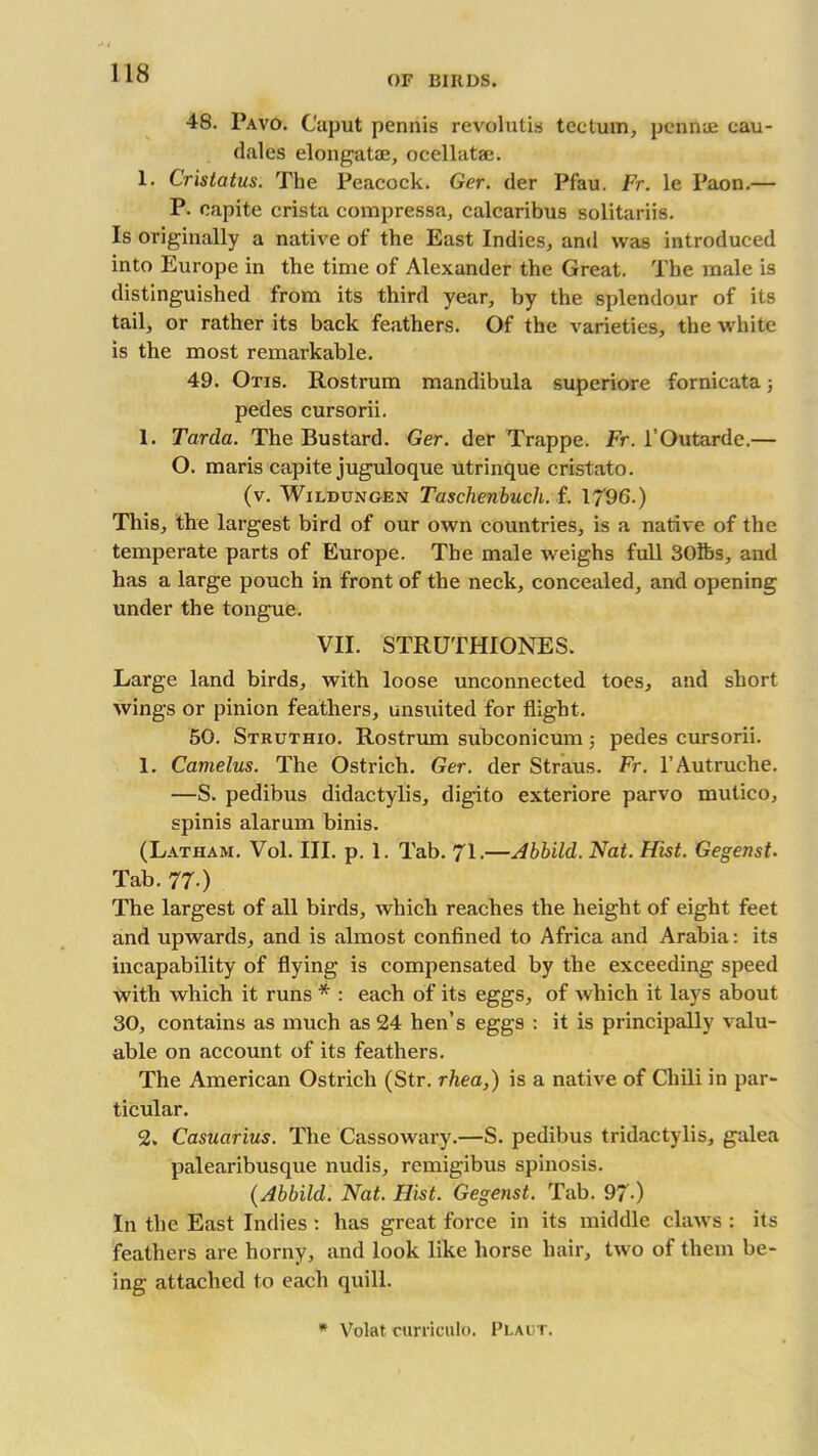 OF BIRDS. 48. Pavo. Caput pennis revolutis tectum, pcnnae cau- dales elongatae, ocellatae. 1. Cristatus. The Peacock. Ger. der Pfau. Fr. le Paon.— P. capite crista compressa, calcaribus solitariis. Is originally a native of the East Indies, and was introduced into Europe in the time of Alexander the Great. The male is distinguished from its third year, by the splendour of its tail, or rather its back feathers. Of the varieties, the white is the most remarkable. 49. Otis. Rostrum mandibula superiore fornicata; pedes cursorii. 1. Tarda. The Bustard. Ger. der Trappe. Fr. l’Outarde.— O. maris capite juguloque utrinque cristato. (v. Wildungen Taschenbuch. f. 1796.) This, the largest bird of our own countries, is a native of the temperate parts of Europe. The male weighs full 30lbs, and has a large pouch in front of the neck, concealed, and opening under the tongue. VII. STRUTHIONES. Large land birds, with loose unconnected toes, and short wings or pinion feathers, unsuited for flight. 50. Struthio. Rostrum subconicum; pedes cursorii. 1. Camelus. The Ostrich. Ger. der Straus. Fr. l’Autruche. —S. pedibus didactylis, digito exteriore parvo mutico, spinis alarum binis. (Latham. Vol. III. p. 1. Tab. 71.—Abbild. Nat. Hist. Gegenst. Tab. 77-) The largest of all birds, which reaches the height of eight feet and upwards, and is almost confined to Africa and Arabia: its incapability of flying is compensated by the exceeding speed with which it runs * : each of its eggs, of which it lays about 30, contains as much as 24 hen’s eggs : it is principally valu- able on account of its feathers. The American Ostrich (Str. rhea,) is a native of Chili in par- ticular. 2. Casuarius. The Cassowary.—S. pedibus tridactylis, galea palearibusque nudis, remigibus spinosis. (Abbild. Nat. Hist. Gegenst. Tab. 97-) In the East Indies : has great force in its middle claws : its feathers are horny, and look like horse hair, two of them be- ing attached to each quill. * Volat curricula. Plaut.