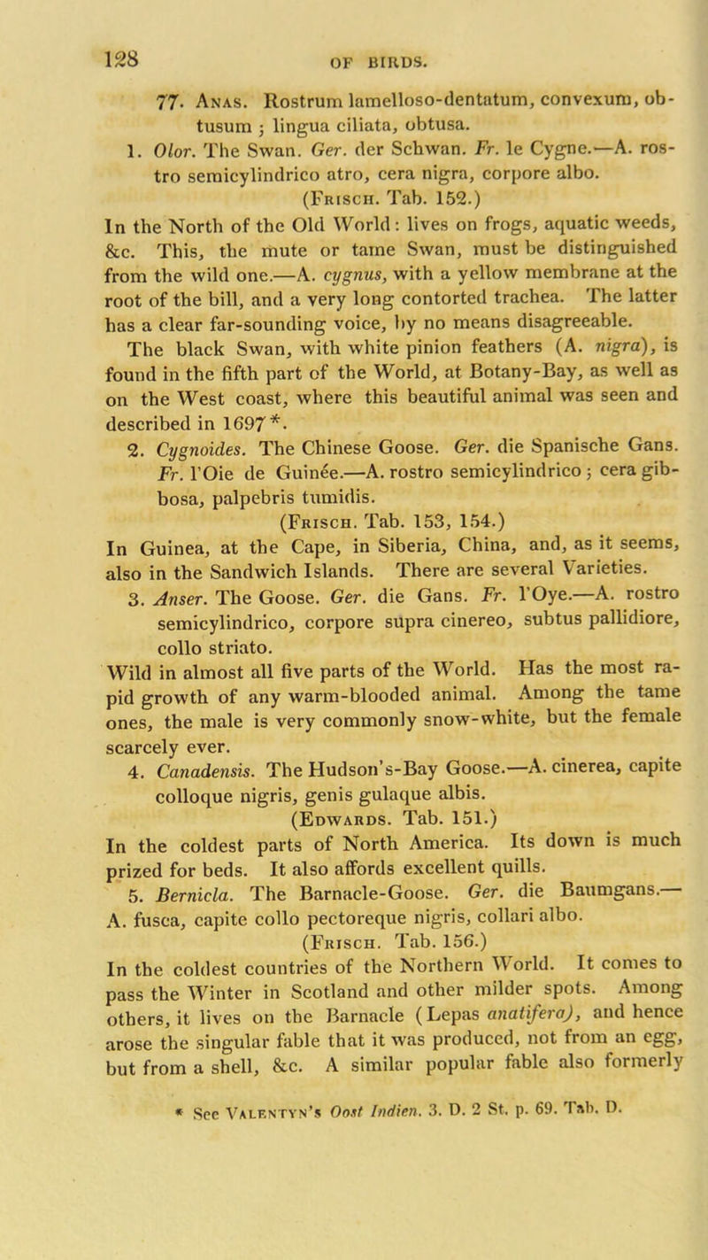 77. Anas. Rostrum lamelloso-dentatum, convexuru, ob- tusum ; lingua ciliata, obtusa. 1. Olor. The Swan. Ger. der Schwan. Fr. le Cygne.—A. ros- tro semicylindrico atro, cera nigra, corpore albo. (Frisch. Tab. 152.) In the North of the Old World: lives on frogs, aquatic weeds, &c. This, the mute or tame Swan, must be distinguished from the wild one.—A. cygnus, with a yellow membrane at the root of the bill, and a very long contorted trachea. The latter has a clear far-sounding voice, by no means disagreeable. The black Swan, with white pinion feathers (A. nigra), is found in the fifth part of the World, at Botany-Bay, as well as on the West coast, where this beautiful animal was seen and described in 1697*- 2. Cygnoides. The Chinese Goose. Ger. die Spanische Gans. Fr. l’Oie de Guinee.—A. rostro semicylindrico ; cera gib- bosa, palpebris tumidis. (Frisch. Tab. 153, 154.) In Guinea, at the Cape, in Siberia, China, and, as it seems, also in the Sandwich Islands. There are several Varieties. 3. Anser. The Goose. Ger. die Gans. Fr. l’Oye.—A. rostro semicylindrico, corpore supra cinereo, subtus pallidiore, collo striato. Wild in almost all five parts of the World. Has the most ra- pid growth of any warm-blooded animal. Among the tame ones, the male is very commonly snow-white, but the female scarcely ever. 4. Canadensis. The Hudson’s-Bay Goose.—A. cinerea, capite colloque nigris, genis gulaque albis. (Edwards. Tab. 151.) In the coldest parts of North America. Its down is much prized for beds. It also affords excellent quills. 5. Berniela. The Barnacle-Goose. Ger. die Baumgans. A. fusca, capite collo pectoreque nigris, collari albo. (Frisch. Tab. 156.) In the coldest countries of the Northern World. It comes to pass the Winter in Scotland and other milder spots. Among others, it lives on the Barnacle (Lepas analiferaj, and hence arose the singular fable that it was produced, not from an egg, but from a shell, &c. A similar popular fable also formerly * See Valf.ntyn’s Oo.it Indien. 3. D. 2 St. p. 69. 3 D.