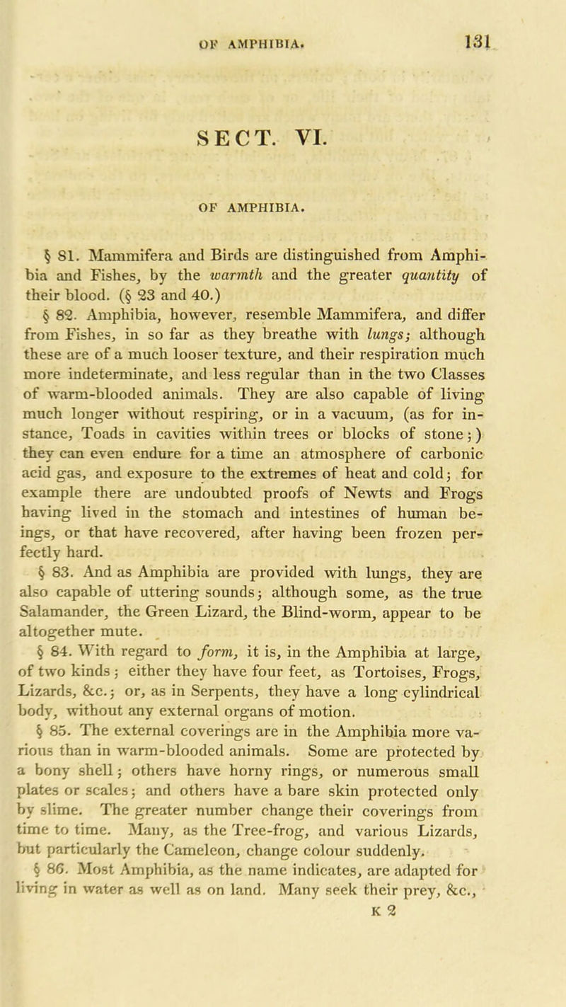 SECT. VI. OF AMPHIBIA. § SI. Mammifera and Birds are distinguished from Amphi- bia and Fishes, by the warmth and the greater quantity of their blood. (§ 23 and 40.) § 82. Amphibia, however., resemble Mammifera, and differ from Fishes, in so far as they breathe with lungs; although these are of a much looser texture, and their respiration much more indeterminate, and less regular than in the two Classes of warm-blooded animals. They are also capable of living much longer without respiring, or in a vacuum, (as for in- stance, Toads in cavities within trees or blocks of stone;) they can even endure for a time an atmosphere of carbonic acid gas, and exposure to the extremes of heat and cold; for example there are undoubted proofs of Newts and Frogs having lived in the stomach and intestines of human be- ings, or that have recovered, after having been frozen per- fectly hard. § 83. And as Amphibia are provided with lungs, they are also capable of uttering sounds; although some, as the true Salamander, the Green Lizard, the Blind-worm, appear to be altogether mute. § 84. With regard to form, it is, in the Amphibia at large, of two kinds ; either they have four feet, as Tortoises, Frogs, Lizards, &c.j or, as in Serpents, they have a long cylindrical body, without any external organs of motion. § 85. The external coverings are in the Amphibia more va- rious than in warm-blooded animals. Some are protected by a bony shell; others have horny rings, or numerous small plates or scales; and others have a bare skin protected only by slime. The greater number change their coverings from time to time. Many, as the Tree-frog, and various Lizards, but particularly the Cameleon, change colour suddenly. § 86. Most Amphibia, as the name indicates, are adapted for living in water as well as on land. Many seek their prey, &c., K 2