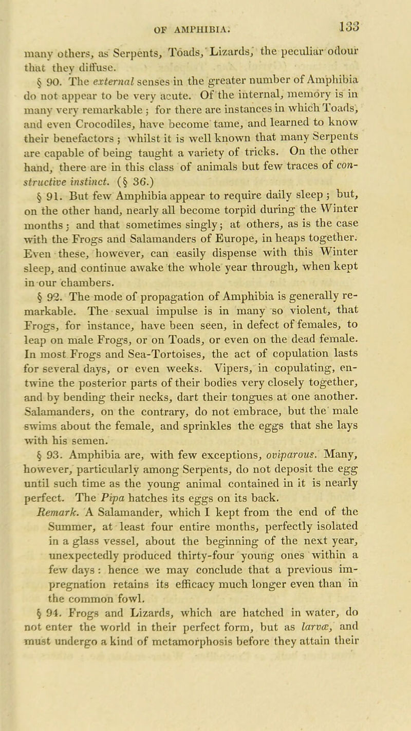 of amphibia: 138 many others, as Serpents, Toads, Lizards, the peculiar odour that they diffuse. § 90. The external senses in the greater number of Amphibia do not appear to be very acute. Of the internal, memory is in many very remarkable j for there are instances in which loads, and even Crocodiles, have become tame, and learned to know their benefactors ; whilst it is well known that many Serpents are capable of being taught a variety of tricks. On the other hand, there are in this class of animals but few traces of con- structive instinct. (§ 36.) § 91. But few Amphibia appear to require daily sleep ; but, on the other hand, nearly all become torpid during the Winter months j and that sometimes singly at others, as is the case with the Frogs and Salamanders of Europe, in heaps together. Even these, however, can easily dispense with this Winter sleep, and continue awake the whole year through, when kept in our chambers. § 92. The mode of propagation of Amphibia is generally re- markable. The sexual impulse is in many so violent, that Frogs, for instance, have been seen, in defect of females, to leap on male Frogs, or on Toads, or even on the dead female. In most Frogs and Sea-Tortoises, the act of copulation lasts for several days, or even weeks. Vipers, in copulating, en- twine the posterior parts of their bodies very closely together, and by bending their necks, dart their tongues at one another. Salamanders, on the contrary, do not embrace, but the male swims about the female, and sprinkles the eggs that she lays with his semen. § 93. Amphibia are, with few exceptions, oviparous. Many, however, particularly among Serpents, do not deposit the egg until such time as the young animal contained in it is nearly perfect. The Pipa hatches its eggs on its back. Remark. A Salamander, which I kept from the end of the Summer, at least four entire months, perfectly isolated in a glass vessel, about the beginning of the next year, unexpectedly produced thirty-four young ones within a few days : hence we may conclude that a previous im- pregnation retains its efficacy much longer even than in the common fowl. § 94. Frogs and Lizards, which are hatched in water, do not enter the world in their perfect form, but as larva:, and must undergo a kind of metamorphosis before they attain their