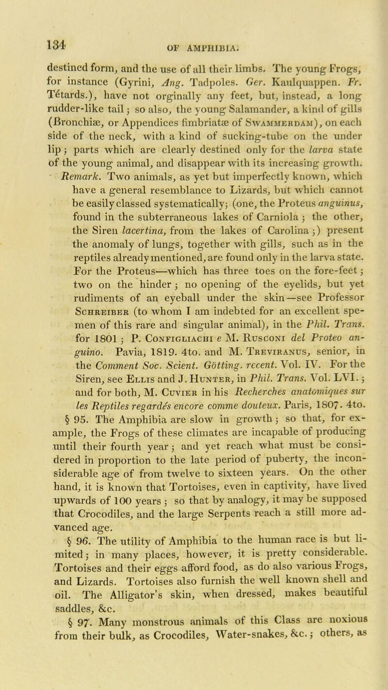 OF AMPHIBIA. destined form, and the use of all their limbs. The young Frogs, for instance (Gyrini, Ang. Tadpoles. Ger. Kaulquappen. Fr. T^tards.), have not orginally any feet, but, instead, a long rudder-like tail ; so also, the young Salamander, a kind of gills (Bronchi®, or Appendices fimbriat® of Swammerdam), on each side of the neck, with a kind of sucking-tube on the under lip; parts which are clearly destined only for the larva state of the young animal, and disappear with its increasing growth. Remark. Two animals, as yet but imperfectly known, which have a general resemblance to Lizards, but which cannot be easily classed systematically; (one, the Proteus anguinus, found in the subterraneous lakes of Carniola ; the other, the Siren lacertina, from the lakes of Carolina;) present the anomaly of lungs, together with gills, such as in the reptiles already mentioned, are found only in the larva state. For the Proteus—which has three toes on the fore-feet; two on the hinder ; no opening of the eyelids, but yet rudiments of an eyeball under the skin—see Professor Schreiber (to whom I am indebted for an excellent spe- men of this rare and singular animal), in the Phil. Trans. for 1801 ; P. Con fig li ach i e M. Rusconi del Proteo an- guino. Pavia, 1819. 4to. and M. Treviranus, senior, in the Comment Soc. Scient. Gotting. recent. Vol. IV. For the Siren, see Ellis and J. Hunter, in Phil. Trans. Vol. LVI.; and for both, M. Cuvier in his Recherches anatomiques snr les Reptiles regarde's encore comme douteux. Paris, ISO?. 4to. § 95. The Amphibia are slow in growth; so that, for ex- ample, the Frogs of these climates are incapable of producing until their fourth year; and yet reach what must be consi- dered in proportion to the late period of puberty, the incon- siderable age of from twelve to sixteen years. On the other hand, it is known that Tortoises, eAren in captivity, have lived upwards of 100 years ; so that by analogy, it may be supposed that Crocodiles, and the large Serpents reach a still more ad- vanced age. § 96. The utility of Amphibia to the human race is but li- mited ; in many places, however, it is pretty considerable. Tortoises and their eggs afford food, as do also various Frogs, and Lizards. Tortoises also furnish the well knoAvn shell and oil. The Alligator’s skin, Avhen dressed, makes beautiful saddles, &c. § 97- Many monstrous animals of this Class are noxious from their bulk, as Crocodiles, Water-snakes, &c.; others, as