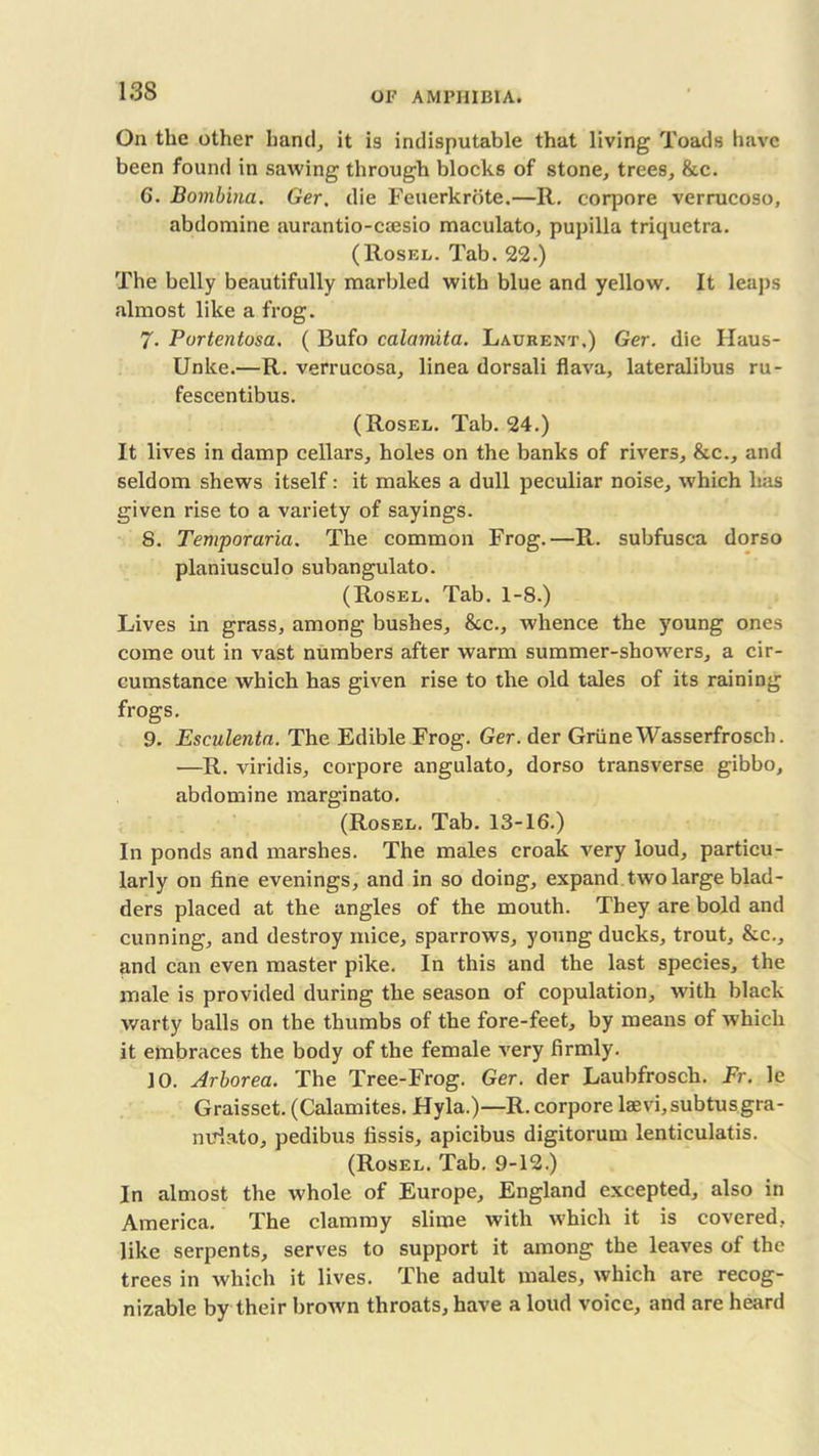 On the other hand, it is indisputable that living Toads have been found in sawing through blocks of stone, trees, &c. G. Bombina. Ger, die Feuerkrote.—11. corpore verrucoso, abdomine aurantio-ccesio maculato, pupilla triquetra. (Rosel. Tab. 22.) The belly beautifully marbled with blue and yellow. It leaps almost like a frog. 7. Portentosa. ( Bufo calamita. Laurent.) Ger. die Haus- Unke.— R. verrucosa, linea dorsali flava, lateralibus ru- fescentibus. (Rosel. Tab. 24.) It lives in damp cellars, holes on the banks of rivers, &c., and seldom shews itself: it makes a dull peculiar noise, which has given rise to a variety of sayings. 8. Temporaria. The common Frog.—R. subfusca dorso planiusculo subangulato. (Rosel. Tab. 1-8.) Lives in grass, among bushes, &c., whence the young ones come out in vast numbers after warm summer-showers, a cir- cumstance which has given rise to the old tales of its raining frogs. 9. Esculentn. The Edible Frog. Ger. der Grime Wasserfrosch. -—R. viridis, corpore angulato, dorso transverse gibbo, abdomine marginato. (Rosel. Tab. 13-16.) In ponds and marshes. The males croak very loud, particu- larly on fine evenings, and in so doing, expand two large blad- ders placed at the angles of the mouth. They are bold and cunning, and destroy mice, sparrows, young ducks, trout, &c., and can even master pike. In this and the last species, the male is provided during the season of copulation, with black warty balls on the thumbs of the fore-feet, by means of which it embraces the body of the female very firmly. 10. Arborea. The Tree-Frog. Ger. der Laubfrosch. Fr. le Graisset. (Calamites. Hyla.)—R. corpore laevi,subtusgra- nuiato, pedibus fissis, apicibus digitorum lenticulatis. (Rosel. Tab. 9-12.) In almost the whole of Europe, England excepted, also in America. The clammy slime with which it is covered, like serpents, serves to support it among the leaves of the trees in which it lives. The adult males, which are recog- nizable by their brown throats, have a loud voice, and are heard