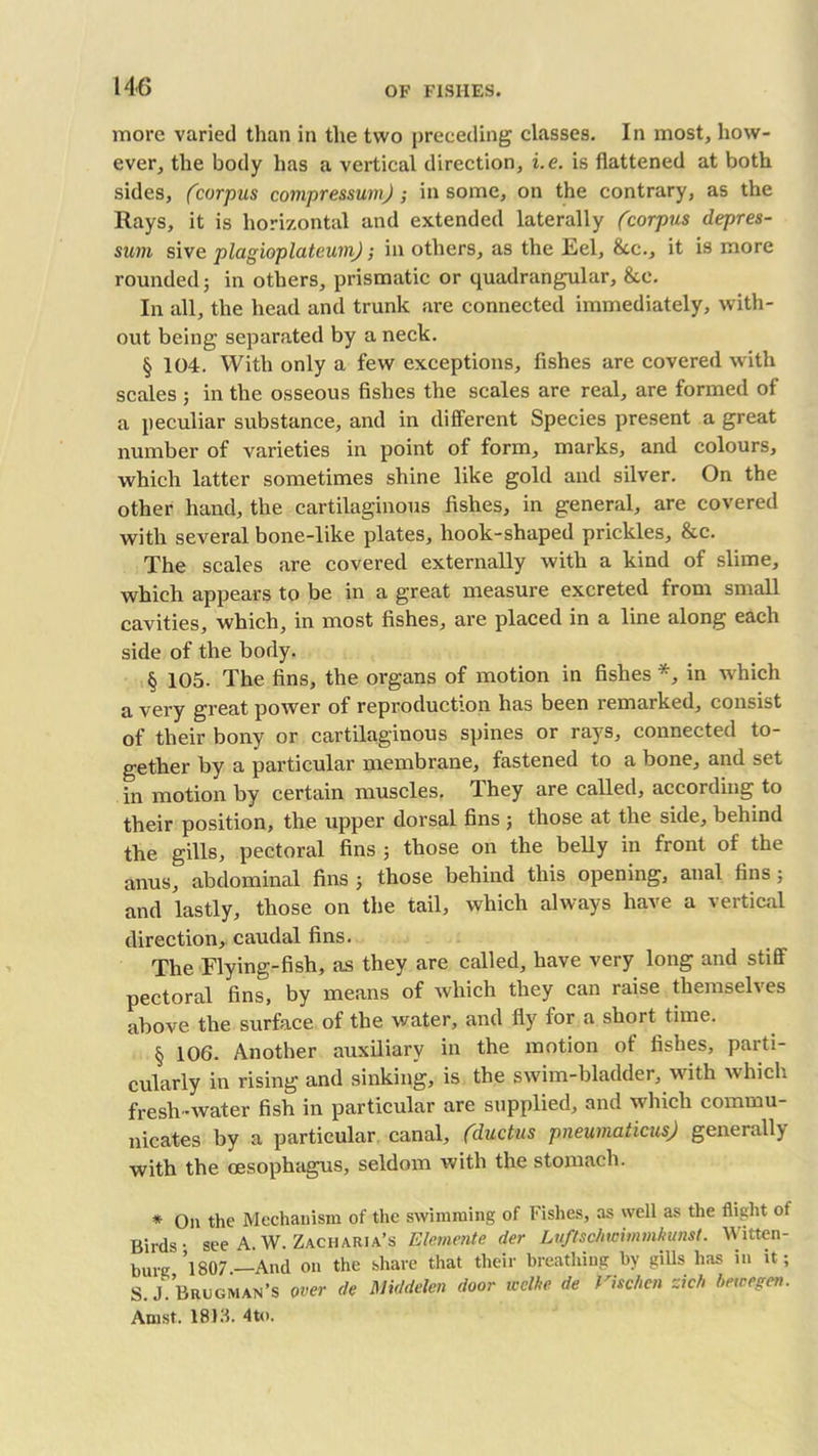 more varied than in the two preceding classes. In most, how- ever, the body has a vertical direction, i.e. is flattened at both sides, (corpus compressuvij ; in some, on the contrary, as the Rays, it is horizontal and extended laterally (corpus depres- sion sive plagioplateuni); in others, as the Eel, See., it is more rounded; in others, prismatic or quadrangular, &e. In all, the head and trunk are connected immediately, with- out being separated by a neck. § 104. With only a few exceptions, fishes are covered with scales ; in the osseous fishes the scales are real, are formed of a peculiar substance, and in different Species present a great number of varieties in point of form, marks, and colours, which latter sometimes shine like gold and silver. On the other hand, the cartilaginous fishes, in general, are covered with several bone-like plates, hook-shaped prickles, &c. The scales are covered externally with a kind of slime, which appears to be in a great measure excreted from small cavities, which, in most fishes, are placed in a line along each side of the body. § 105- The fins, the organs of motion in fishes *, in which a very great power of reproduction has been remarked, consist of their bony or cartilaginous spines or rays, connected to- gether by a particular membrane, fastened to a bone, and set in motion by certain muscles. They are called, according to their position, the upper dorsal fins ; those at the side, behind the gills, pectoral fins ; those on the belly in front of the anus, abdominal fins ; those behind this opening, anal fins; and lastly, those on the tail, which always have a vertical direction, caudal fins. The Flying-fish, as they are called, have very long and stiff pectoral fins, by means of which they can raise themselves above the surface of the water, and fly for a short time. § 106. Another auxiliary in the motion of fishes, parti- cularly in rising and sinking, is the swim-bladder, with which fresh -water fish in particular are supplied, and which commu- nicates by a particular canal, (ductus pneumaticus) generally with the oesophagus, seldom with the stomach. * On the Mechanism of the swimming of fishes, as well as the flight of Birds- see A.W. Zacharja’s Elemente der Luftschwimmkunst. Witten- burg ’l807 — And on the share that their breathing by gills has in it; S.J Brugman’s over de Middden door welke de Vhclicn zich bewegm. Amst. 1813. 4to.