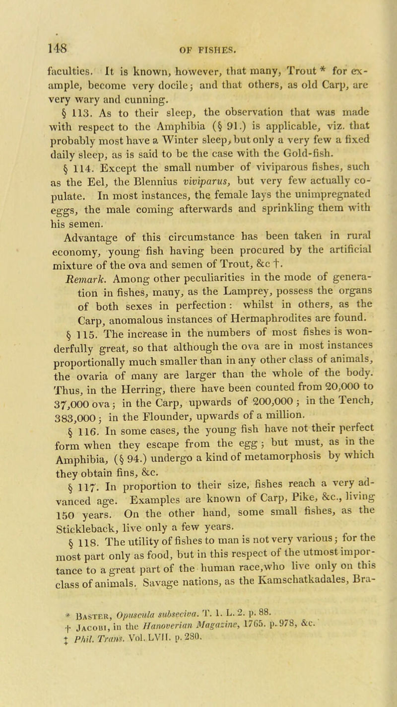 faculties. It is known, however, that many, Trout* for ex- ample, become very docile; and that others, as old Carp, are very wary and cunning. § 113. As to their sleep, the observation that was made with respect to the Amphibia (§ 91.) is applicable, viz. that probably most have a Winter sleep, but only a very few a fixed daily sleep, as is said to be the case with the Gold-fish. § 114. Except the small number of viviparous fishes, such as the Eel, the Blennius viviparus, but very few actually co- pulate. In most instances, the female lays the unimpregnated eggs, the male coming afterwards and sprinkling them with his semen. Advantage of this circumstance has been taken in rural economy, young fish having been procured by the artificial mixture of the ova and semen of Trout, &c t. Remark. Among other peculiarities in the mode of genera- tion in fishes, many, as the Lamprey, possess the organs of both sexes in perfection: whilst in others, as the Carp, anomalous instances of Hermaphrodites are found. § 115. The increase in the numbers of most fishes is won- derfully great, so that although the ova are in most instances proportionally much smaller than in any other class of animals, the ovaria of many are larger than the whole of the body. Thus, in the Herring, there have been counted from 20,000 to 37.000 ova; in the Carp, upwards of 200,000; in the Tench, 383.000 ; in the Flounder, upwards of a million. § 116. In some cases, the young fish have not their perfect form when they escape from the egg ; but must, as in the Amphibia, (§ 94.) undergo a kind of metamorphosis by which they obtain fins, &c. § 117- In proportion to their size, fishes reach a very ad- vanced age. Examples are known of Carp, Pike, &c., living 150 years. On the other hand, some small fishes, as the Stickleback, live only a few years. § 118. The utility of fishes to man is not very various; for the most part only as food, but in this respect of the utmost impor- tance to a great part of the human race,who live only on this class of animals. Savage nations, as the Kamschatkadales, Bra- * Uaster, Opuscula subseciva. T. 1- L- 2. p. 88. f Jacohi, in the Hanoverian Magazine, 1765. p. 978, &c. X Phil. Trans. Vol.LVIl. p. 280.