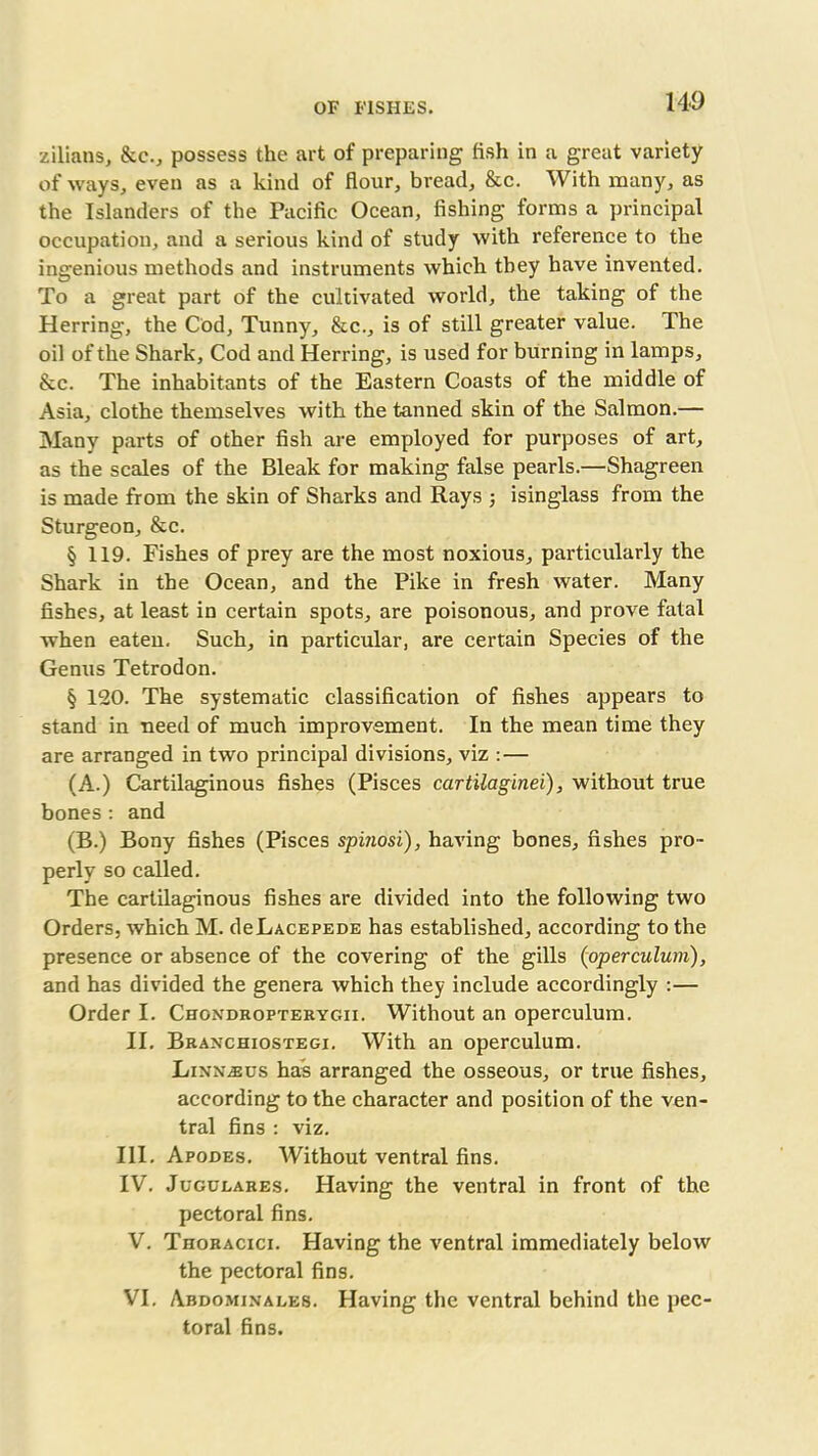 zilians, &c., possess the art of preparing fish in a great variety of ways, even as a kind of flour, bread, &c. With many, as the Islanders of the Pacific Ocean, fishing forms a principal occupation, and a serious kind of study with reference to the ingenious methods and instruments which they have invented. To a great part of the cultivated world, the taking of the Herring, the Cod, Tunny, &c., is of still greater value. The oil of the Shark, Cod and Herring, is used for burning in lamps, &c. The inhabitants of the Eastern Coasts of the middle of Asia, clothe themselves with the tanned skin of the Salmon.— Many parts of other fish are employed for purposes of art, as the scales of the Bleak for making false pearls.—Shagreen is made from the skin of Sharks and Rays ; isinglass from the Sturgeon, &c. § 119. Fishes of prey are the most noxious, particularly the Shark in the Ocean, and the Pike in fresh water. Many fishes, at least in certain spots, are poisonous, and prove fatal when eaten. Such, in particular, are certain Species of the Genus Tetrodon. § 120. The systematic classification of fishes appears to stand in need of much improvement. In the mean time they are arranged in two principal divisions, viz :— (A.) Cartilaginous fishes (Pisces cartilaginei), without true bones: and (B.) Bony fishes (Pisces spinosi), having bones, fishes pro- perly so called. The cartilaginous fishes are divided into the following two Orders, which M. deLACEPEDE has established, according to the presence or absence of the covering of the gills (operculum), and has divided the genera which they include accordingly :— Order I. Chondropterygii. Without an operculum. II. Branchiostegi. With an operculum. Linn^us has arranged the osseous, or true fishes, according to the character and position of the ven- tral fins : viz. III. Apodes. Without ventral fins. IV. Jugulares. Having the ventral in front of the pectoral fins. V. Thoracici. Having the ventral immediately below the pectoral fins. VI. Abdominales. Having the ventral behind the pec- toral fins.