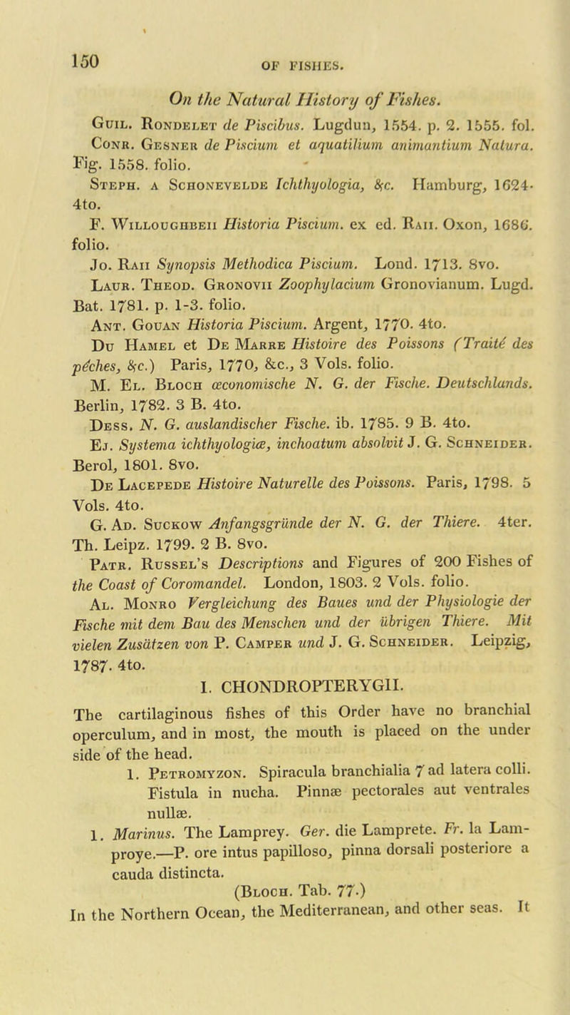 OF FISHES. On the Natural History of Fishes. Guil. Rondelet de Piscibus. Lugduu, 1554. p. 2. 1555. fol. Conr. Gesner de Piscium et aquatilium animantium Nalura. Fig. 1558. folio. Steph. a Schonevelde Ichthyologia, #c. Hamburg, 1G24- 4to. F. Willougiibeix Historia Piscium. ex ed. Raii. Oxon, 1680'. folio. Jo. Raii Synopsis Methodica Piscium. Lond. 1713. 8vo. Laur. Theod. Gronovii Zoophylacium Gronovianum. Lugd. Bat. 1781. p. 1-3. folio. Ant. Gouan Historia Piscium. Argent, 1770- 4to. Du Hamel et De Marre Histoire des Poissons (Traits des pdches, Use.) Paris, 1770, &c., 3 Vols. folio. M. El. Bloch ceconomische N. G. der Fische. Deutschlands. Berlin, 1782. 3 B. 4to. Dess. N. G. auslandischer Fische. ib. 1785. 9 B. 4to. Ej. Systema ichthyologies, inchoatum absolvit J. G. Schneider. Berol, 1801. 8vo. De Lacepede Histoire Naturelle des Poissons. Paris, 1798. 5 Vols. 4to. G. Ad. Suckow Anfangsgrunde der N. G. der Thiere. 4ter. Th. Leipz. 1799. 2 B. 8vo. Patr. Russel’s Descriptions and Figures of 200 Fishes of the Coast of Coromandel. London, 1803. 2 Vols. folio. Al. Monro Vergleichung des Baues und der Physiologie der Fische mit dem Bciu des Mensclicn und der ubrigen Thiere. Mit vielen Zusatzen von P. Camper und J. G. Schneider. Leipzig, 1787- 4to. I. CHONDROPTERYG1I. The cartilaginous fishes of this Order have no branchial operculum, and in most, the mouth is placed on the under side of the head. 1. Petromyzon. Spiracula branchialia 7 ad latera colli. Fistula in nucha. Pinnae pectorales aut ventrales nullae. 1. Marinus. The Lamprey. Ger. die Lamprete. Fr. la Lam- proye.—P. ore intus papilloso, pinna dorsali posteriore a cauda distincta. (Bloch. Tab. 77-) In the Northern Ocean, the Mediterranean, and other seas. It