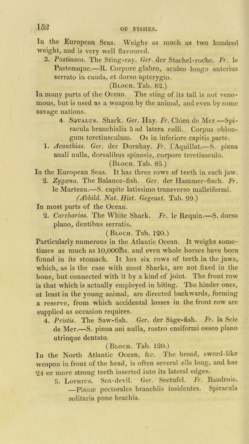 In the European Seas. Weighs as much as two hundred weight, and is very well flavoured. 3. Pastinaca. The Sting-ray. Ger. der Stachel-roche. Fr. le Pastenaque.—R. Corpore glabro, aculeo longo anterius serrato in cauda, et dorso apterygio. (Bloch. Tab. 82.) In many parts of the Ocean. The sting of its tail is not veno- mous, but is used as a weapon by the animal, and even by some savage nations. 4. Squalus. Shark. Ger. Hay. Fr. Clhen de Her.—Spi- racula branchialia 5 ad latera colli. Corpus oblon- gum teretiusculum. Os in inferiore capitis parte. 1. Acanthias. Ger. der Dornhay. Fr. l’Aquillat.—S. pinna anali nulla, dorsalibus spinosis, corpore teretiusculo. (Bloch. Tab. 85.) In the European Seas. It has three rows of teeth in each jaw. 2. Zygcena. The Balance-fish. Ger. der Hammer-fisch. Fr. le Marteau.—S. capite latissimo transverso malleiformi. (Abbild. Nat. Hist. Gegenst. Tab. 99.) In most parts of the Ocean. 2. Carcharias. The White Shark. Fr. le Requin.—S. dorso piano, dentibus serratis. ( Bloch. Tab. 120.) Particularly numerous in the Atlantic Ocean. It weighs some- times as much as 10,000lbs. and even whole horses have been found in its stomach. It has six rows of teeth in the jaws, which, as is the case with most Sharks, are not fixed in the bone, but connected with it by a kind of joint. The front row is that which is actually employed in biting. The hinder ones, at least in the young animal, are directed backwards, forming a reserve, from which accidental losses in the front row are supplied as occasion requires. 4. Pristis. The Saw-fish. Ger. der Sage-fish. Fr. la Scie de Mer.—S. pinna ani nulla, rostro ensiformi osseo piano utrinque dentato. (Bloch. Tab. 120.) In the North Atlantic Ocean, &c. The broad, sword-like weapon in front of the head, is often several ells long, and has 24 or more strong teeth inserted into its lateral edges. 5. Lopiiius. Sea-devil. Ger. Seetufel. Fr. Baudroie. —Pinnae pectorales branchiis insidentes. Spiracula solitaria pone brachia.