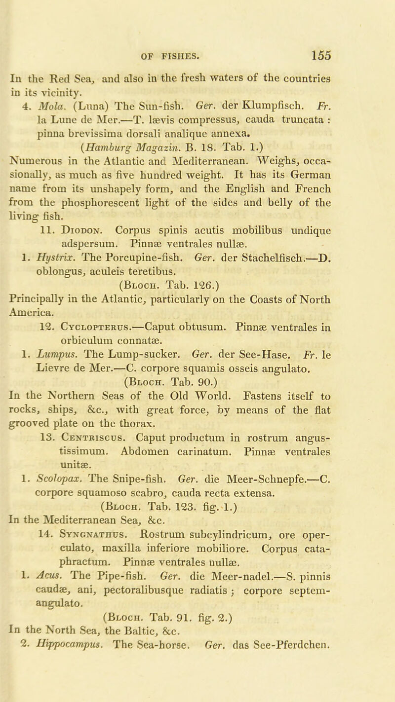 In the Red Sea, and also in the fresh waters of the countries in its vicinity. 4. Mola. (Luna) The Sun-fish. Ger. der Klumpfisch. Fr. la Lune de Mer.—T. lsevis compressus, cauda truncata : pinna brevissima dorsali analique annexa. (Hamburg Magazin. B. 18. Tab. 1.) Numerous in the Atlantic and Mediterranean. Weighs, occa- sionally, as much as five hundred weight. It has its German name from its unshapely form, and the English and French from the phosphorescent light of the sides and belly of the living fish. 11. Diodon. Corpus spinis acutis mobilibus undique adspersum. Pinnae ventrales null®. 1. Hystrix. The Porcupine-fish. Ger. der Stachelfisch.—D. oblongus, aculeis teretibus. (Bloch. Tab. 126.) Principally in the Atlantic, particularly on the Coasts of North America. 12. Cyclopterus.—Caput obtusum. Pinnae ventrales in orbiculum connatae. 1. Lumpus. The Lump-sucker. Ger. der See-Hase. Fr. le Lievre de Mer.—C. corpore squamis osseis angulato. (Bloch. Tab. 90.) In the Northern Seas of the Old World. Fastens itself to rocks, ships, &c., with great force, by means of the flat grooved plate on the thorax. 13. Centriscus. Caput produetum in rostrum angus- tissimum. Abdomen carinatum. Pinnae ventrales unit®. 1. Scolopax. The Snipe-fish. Ger. die Meer-Schnepfe.—C. corpore squamoso scabro, cauda recta extensa. (Bloch. Tab. 123. fig. 1.) In the Mediterranean Sea, &c. 14. Syngnathus. Rostrum subcylindricum, ore oper- culato, maxilla inferiore mobiliore. Corpus cata- phractum. Pinn® ventrales null®. 1. Acus. The Pipe-fish. Ger. die Meer-nadel.—S. pinnis caud®, ani, pectoralibusque radiatis ; corpore septem- angulato. (Bloch. Tab. 91. fig. 2.) In the North Sea, the Baltic, &c. 2. Hippocampus. The Sea-horse. Ger. das Sce-Pferdchen.