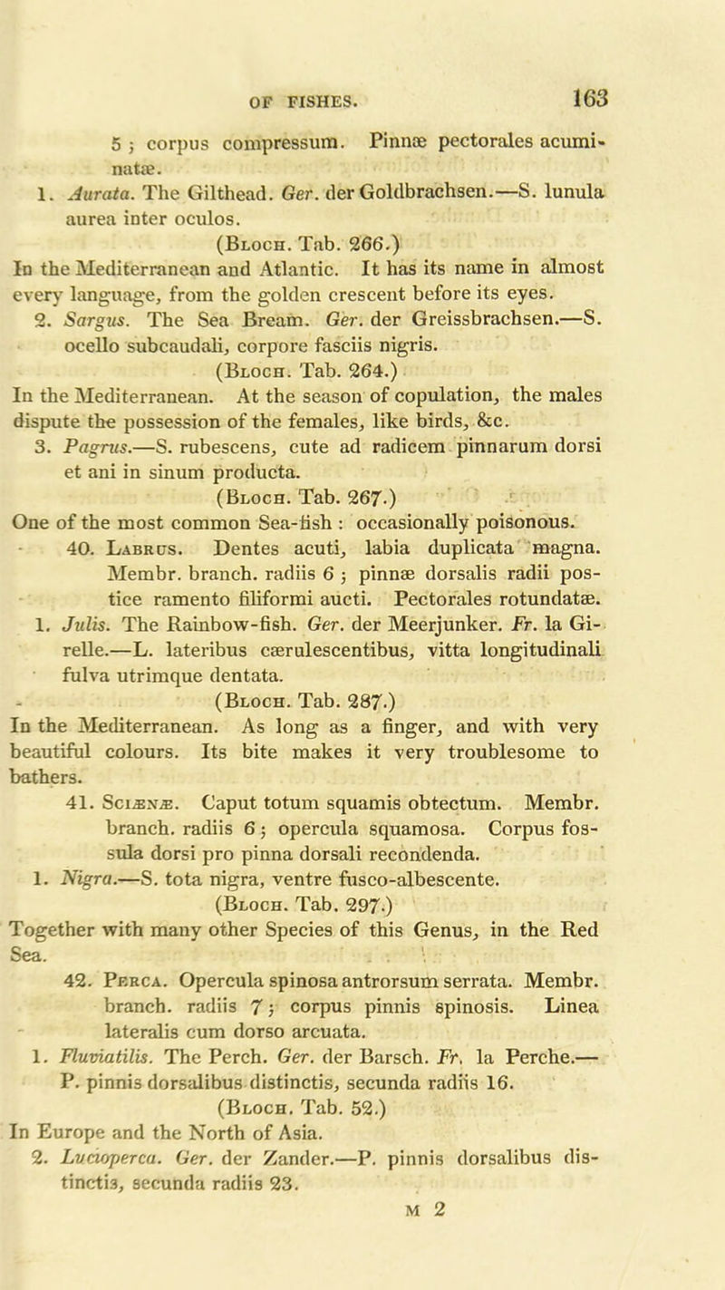 5 5 corpus compressum. Pinnae pectorales acumi- natae. 1. Aurata. The Gilthead. Ger. der Goldbrachsen.—S. lunula aurea inter oculos. (Bloch. Tab. 266.) In the Mediterranean and Atlantic. It has its name in almost ever)’ language, from the golden crescent before its eyes. 2. Sargus. The Sea Bream. Ger. der Greissbrachsen.—S. ocello subcaudali, corpore fasciis nigris. (Bloch. Tab. 264.) In the Mediterranean. At the season of copulation, the males dispute the possession of the females, like birds, &c. 3. Pagrus.—S. rubescens, cute ad radicem pinnarum dorsi et ani in sinum producta. (Bloch. Tab. 267-) One of the most common Sea-fish : occasionally poisonous. 40. Labrus. Dentes acuti, labia duplicata magna. Membr. branch, radiis 6 3 pinnae dorsalis radii pos- tice ramento filiformi aucti. Pectorales rotundatse. 1. Julis. The Rainbow-fish. Ger. der Meerjunker. Ft. la Gi- relle.—L. lateribus cserulescentibus, vitta longitudinali fulva utrimque dentata. (Bloch. Tab. 287.) In the Mediterranean. As long as a finger, and with very beautiful colours. Its bite makes it very troublesome to bathers. 41. Sci^n^:. Caput totum squamis obtectum. Membr. branch, radiis 6 ; opercula squamosa. Corpus fos- sula dorsi pro pinna dorsali recondenda. 1. Nigra.—S. tota nigra, ventre fusco-albescente. (Bloch. Tab. 297-) Together with many other Species of this Genus, in the Red Sea. . . ■ 42. Perca. Opercula spinosa antrorsum serrata. Membr. branch, radiis 7 3 corpus pinnis spinosis. Linea lateralis cum dorso arcuata. 1. Fluviatilis. The Perch. Ger. der Barsch. Fr, la Perche.— P. pinnis dorsalibus distinctis, secunda radiis 16. (Bloch. Tab. 52.) In Europe and the North of Asia. 2. Lvcioperca. Ger. der Zander.—P. pinnis dorsalibus dis- tinctis, secunda radiis 23. M 2