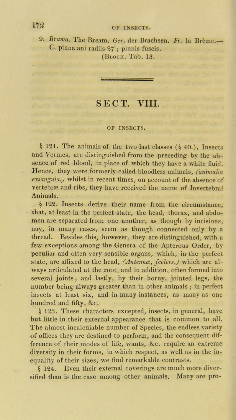 OF INSECTS. 9. Bramu, The Bream, Ger. der Brachsen. Fr. la Br&me.— C. pinna ani radiis 27 ; pinnis fuscis. (Bloch. Tab. 13. SECT. VIII. OF INSECTS. $ 121. The animals of the two last classes (§ 40.), Insects and Vermes, are distinguished from the preceding by the ab- sence of red blood, in place of which they have a white fluid. Hence, they were formerly called bloodless animals, (animalia exsanguia,) whilst in recent times, on account of the absence of vertebrae and ribs, they have received the name of Invertebral Animals. § 122. Insects derive their name from the circumstance, that, at least in the perfect state, the head, thorax, and abdo- men are separated from one another, as though by incisions, nay, in many cases, seem as though connected only by a thread. Besides this, however, they are distinguished, with a few exceptions among the Genera of the Apterous Order, by peculiar and often very sensible organs, which, in the perfect state, are affixed to the head, (Antenncc, feelers,) which are al- ways articulated at the root, and in addition, often formed into several joints; and lastly, by their horny, jointed legs, the number being always greater than in other animals j in perfect insects at least six, and in many instances, as many as one hundred and fifty, &c. § 123. These characters excepted, insects, in general, have but little in their external appearance that is common to all. The almost incalculable number of Species, the endless variety of offices they are destined to perform, and the consequent dif- ference of their modes of life, wants, &c. require an extreme diversity in their forms, in which respect, as well as in the in- equality of their sizes, we find remarkable contrasts. § 124. Even their external coverings are much more diver- sified than is the case among other animals. Many are pro-