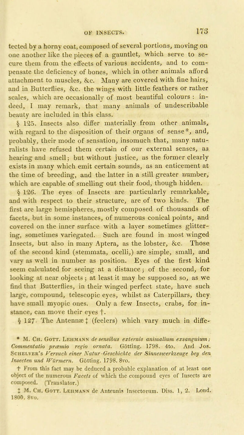 tected by a horny coat, composed of several portions, moving on one another like the pieces of a gauntlet, which serve to se- cure them from the effects of various accidents, and to com- pensate the deficiency of bones, which in other animals afford attachment to muscles, &c. Many are covered with fine hairs, and in Butterflies, &c. the wings with little feathers or rather scales, which are occasionally of most beautiful colours : in- deed, I may remark, that many animals of undescribable beauty are included in this class. § 125. Insects also differ materially from other animals, with regard to the disposition of their organs of sense*, and, probably, their mode of sensation, insomuch that, many natu- ralists have refused them certain of our external senses, as hearing and smell j but without justice, as the former clearly exists in many which emit certain sounds, as an enticement at the time of breeding, and the latter in a still greater number, which are capable of smelling out their food, though hidden. § 126. The eyes of Insects are particularly remarkable, and with respect to their structure, are of two kinds. The first are large hemispheres, mostly composed of thousands of facets, but in some instances, of numerous conical points, and covered on the inner surface with a layer sometimes glitter- ing, sometimes variegated. Such are found in most winged Insects, but also in many Aptera, as the lobster, &c. Those of the second kind (stemmata, ocelli,) are simple, small, and vary as well in number as position. Eyes of the first kind seem calculated for seeing at a distance 5 of the second, for looking at near objects 5 at least it may be supposed so, as we find that Butterflies, in their winged perfect state, have such large, compound, telescopic eyes, whilst as Caterpillars, they have small myopic ones. Only a few Insects, crabs, for in- stance, can move their eyes t- § 127- The Antennae J (feelers) which vary much in diffe- * M. Ch. Gott. Lehmann de sensibus externis animalium exsanguium; Commentatio prcernio regio ornata. Gotting. 1798. 4to. And Jos. Schelver’s Fersuch einer Natur Geschichtc der Sinneswerkzeuge bey den Insecten und IVurmern. Getting. 1798. 8vo. t From this fact may be deduced a probable explanation of at least one object of the numerous Facets of which the compound eyes of Insects are composed. (Translator.) X M. Ch. Gott. Lehmann de Anteunis Inscctorum. Diss. 1, 2. Loud. 1800. 8vo.