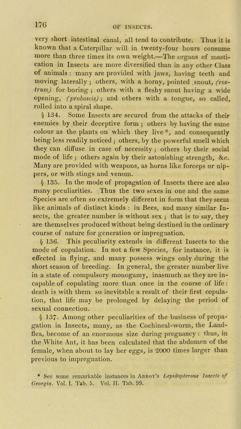 OF INSECTS. very short intestinal canal, all tend to contribute. Thus it is known that a Caterpillar will in twenty-four hours consume more than three times its own weight.—The organs of masti- cation in Insects are more diversified than in any other Class of animals : many are provided with jaws, having teeth and moving laterally ; others, Avith a horny, pointed snout, (ros- trum) for boring ; others with a fleshy snout having a wide opening, (proboscis); and others Avith a tongue, so called, rolled into a spiral shape. § 134. Some Insects are secured from the attacks of their enemies by their deceptive form ; others by having the same colour as the plants on which they live *, and consequently being less readily noticed ; others, by the powerful smell which they can diffuse in case of necessity ; others by their social mode of life ; others again by their astonishing strength, &c. Many are provided with Aveapons, as horns like forceps or nip- pers, or with stings and venom. § 135. In the mode of propagation of Insects there are also many peculiarities. Thus the two sexes in one and the same Species are often so extremely different in form that they seem like animals of distinct kinds : in Bees, and many similar In- sects, the greater number is Avithout sex ; that is to say, they are themselves produced without being destined in the ordinary course of nature for generation or impregnation. § 136. This peculiarity extends in different Insects to the mode of copulation. In not a feAV Species, for instance, it is effected in flying, and many possess wings only during the short season of breeding. In general, the greater number live in a state of compulsory monogamy, inasmuch as they are in- capable of copulating more than once in the course of life: death is Avith them so inevitable a result of their first copula- tion, that life may be prolonged by delaying the period of sexual connection. § 137- Among other peculiarities of the business of propa- gation in Insects, many, as the Cochineal-Avorm, the Land- flea, become of an enormous size during pregnancy : thus, in the White Ant, it has been calculated that the abdomen of the female, when about to lay her eggs, is 2000 times larger than previous to impregnation. * See some remarkable instances in Abbot’s Lepidopterous Insects of Georgia. Vol. I. 'Fab. 5. Vol. II. Tab. 99.