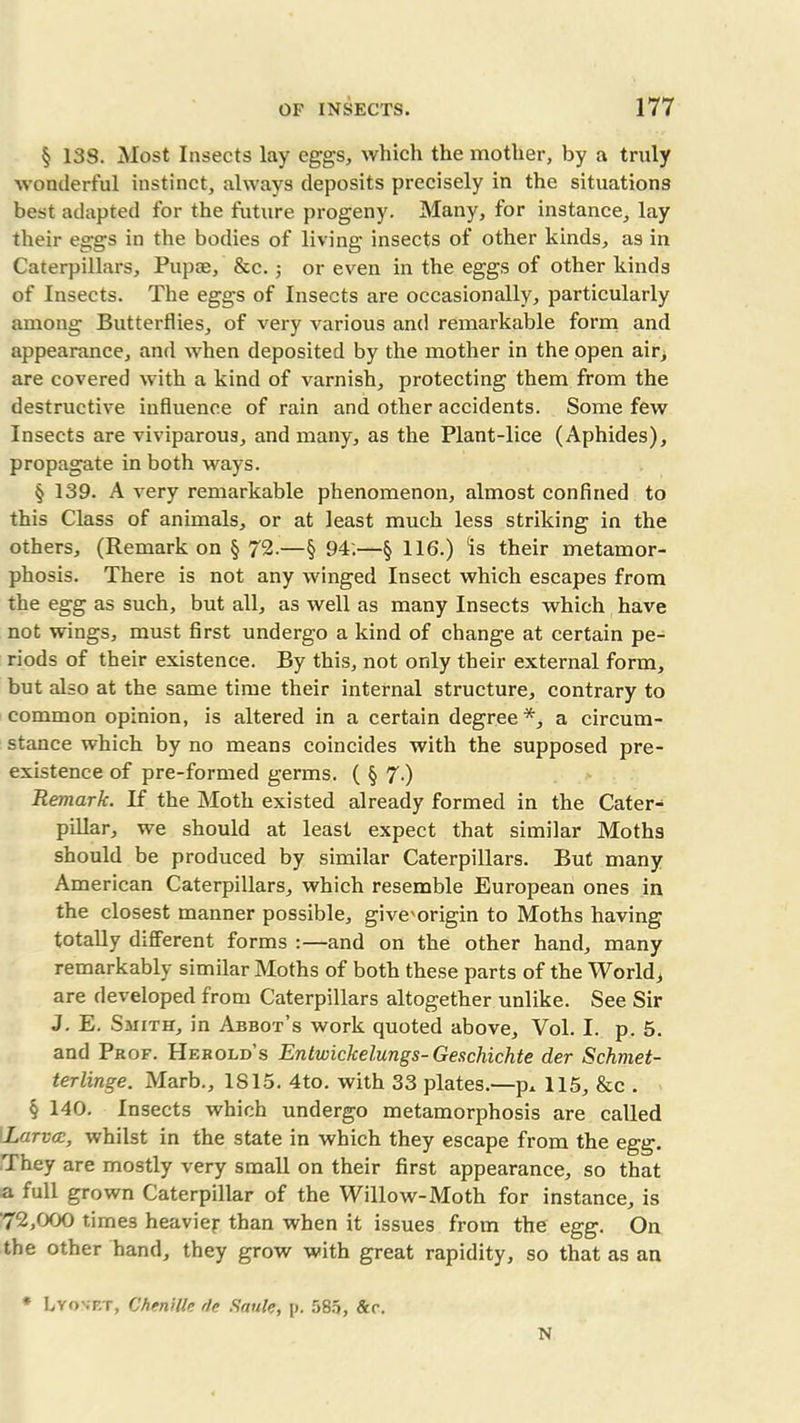 § 13S. Most Insects lay eggs, which the mother, by a truly wonderful instinct, always deposits precisely in the situations best adapted for the future progeny. Many, for instance, lay their eggs in the bodies of living insects of other kinds, as in Caterpillars, Pup®, &c.; or even in the eggs of other kinds of Insects. The eggs of Insects are occasionally, particularly among Butterflies, of very A^arious and remarkable form and appearance, and Avhen deposited by the mother in the open air, are covered Avith a kind of varnish, protecting them from the destructwe influence of rain and other accidents. Some few Insects are viviparous, and many, as the Plant-lice (Aphides), propagate in both ways. § 139. A very remarkable phenomenon, almost confined to this Class of animals, or at least much less striking in the others, (Remarkon § 72.—§ 94'.—§ 116.) “is their metamor- phosis. There is not any winged Insect which escapes from the egg as such, but all, as well as many Insects Avhich haAre not wings, must first undergo a kind of change at certain pe- riods of their existence. By this, not only their external form, but also at the same time their internal structure, contrary to common opinion, is altered in a certain degree *, a circum- stance which by no means coincides with the supposed pre- existence of pre-formed germs. ( § 7.) Remark. If the Moth existed already formed in the Cater- pillar, we should at least expect that similar Moths should be produced by similar Caterpillars. But many American Caterpillars, which resemble European ones in the closest manner possible, give'origin to Moths having totally different forms :—and on the other hand, many remarkably similar Moths of both these parts of the World, are developed from Caterpillars altogether unlike. See Sir J. E. Smith, in Abbot’s work quoted above, Vol. I. p. 5. and Prof. Hf.rold’s Entwickelungs- Gescliichte der Schmet- terlinge. Marb., 1815. 4to. Avith 33 plates.—p* 115, &c . § 140. Insects Avhich undergo metamorphosis are called Larva:, whilst in the state in which they escape from the egg. They are mostly very small on their first appearance, so that a full grown Caterpillar of the WilloAV-Moth for instance, is '72,000 times heavier than when it issues from the egg. On the other hand, they grow Avith great rapidity, so that as an * Lyovet, Chenille rle Saule, p. 585, &r. N