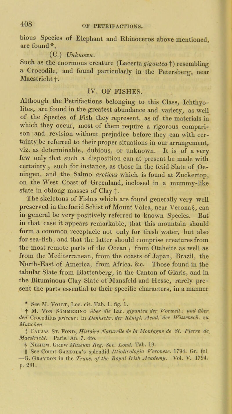 108 bious Species of Elephant and Rhinoceros above mentioned, are found (C.) Unknown. Such as the enormous creature (Lacertn gigantea f) resembling a Crocodile, and found particularly in the Petersberg, near Maestricht f. IV. OF FISHES. Although the Petrifactions belonging to this Class, Ichthyo- lites, are found in the greatest abundance and variety, as well of the Species of Fish they represent, as of the materials in which they occur, most of them require a rigorous compari- son and revision without prejudice before they can with cer- tainty be referred to their proper situations in our arrangement, viz. as determinable, dubious, or unknown. It is of a very few only that such a disposition can at present be made with certainty j such for instance, as those in the fetid Slate of Oe- ningen, and the Salmo arcticus which is found at Zuckertop, on the West Coast of Greenland, inclosed in a mummy-like state in oblong masses of Clay^. The skeletons of Fishes which are found generally very well preserved in the foetid Schist of Mount Volca, near Verona §, can in general be very positively referred to known Species. But in that case it appears remarkable, that this mountain should form a common receptacle not only for fresh water, but also for sea-fish, and that the latter should comprise creatures from the most remote parts of the Ocean 3 from Otaheite as well as from the Mediterranean, from the coasts of Japan, Brazil, the North-East of America, from Africa, &c. Those found in the tabular Slate from Blattenberg, in the Canton of Glaris, and in the Bituminous Clay Slate of Mansfeld and Hesse, rarely pre- sent the parts essential to their specific characters, in a manner / * See M. Voigt, Loc. cit. Tab. 1. fig. 1. t M. Von Sommering fiber die Lac. gigantea der Vorwelt; und fiber den Crocodilus prisons: in Dmkschr. der Kfinigl. Acad. der IVissensch. zu Milne hen. J Faujas St. Fond, Histoire Naturellede la Montague de St. Pierre de Maestricht. Paris. An. 7. 4to. § Nehem. Grew Museum Reg. Soc. Land. Tab. 19. || See Count Gazzola’s splendid Ittiolitologia Veronese. 1794. Gr. fol. —G. Graydon in the Trans, of the Royal Irish Academy. Vol. V. 1794. p. 281.