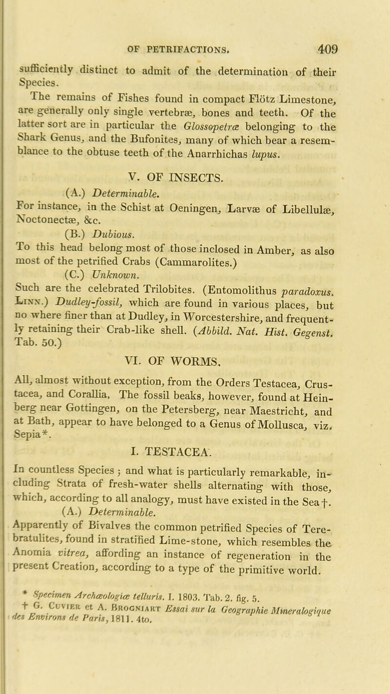 sufficiently distinct to admit of the determination of their Species. Ihe remains of Fishes found in compact Fldtz Limestone, are generally only single vertebrae, bones and teeth. Of the latter sort are in particular the Glossopetrce belonging to the Shark Genus, and the Bufonites, many of which bear a resem- blance to the obtuse teeth of the Anarrhichas lupus. V. OF INSECTS. (A.) Determinable. For instance, in the Schist at Oeningen, Larvae of Libellulae, Noctonectae, &c. (B.) Dubious. To this head belong most of those inclosed in Amber, as also most of the petrified Crabs (Cammarolites.) (C.) Unknown. Such are the celebrated Trilobites. (Entomolithus paradoxus. Linx.) Dudley-fossil, which are found in various places, but no where finer than at Dudley, in Worcestershire, and frequent- ly retaining their Crab-like shell. (Abbild. Nat. Hist. Gesenst Tab. 50.) VI. OF WORMS. All, almost without exception, from the Orders Testacea, Crus- tacea, and Corallia, The fossil beaks, however, found at Hein- berg near Gottingen, on the Petersberg, near Maestricht, and at Bath, appear to have belonged to a Genus of Mollusca, viz. Sepia*. I. TESTACEA. In countless Species ; and what is particularly remarkable, in- cluding Strata of fresh-water shells alternating with those, which, according to all analogy, must have existed in the Seaf. (A.) Determinable. Apparently of Bivalves the common petrified Species of Tere- bratulites, found in stratified Lime-stone, which resembles the Anomia vitrea, affording an instance of regeneration in the present Creation, according to a type of the primitive world. * Specimen Archceologice tellur is. I. 1803. Tab. 2. fig. 5. ^ If ^L V,ER ct A. Brognjakt Essai sur la Geographic Mineralogioue des Environs de Paris, 1811.4to.