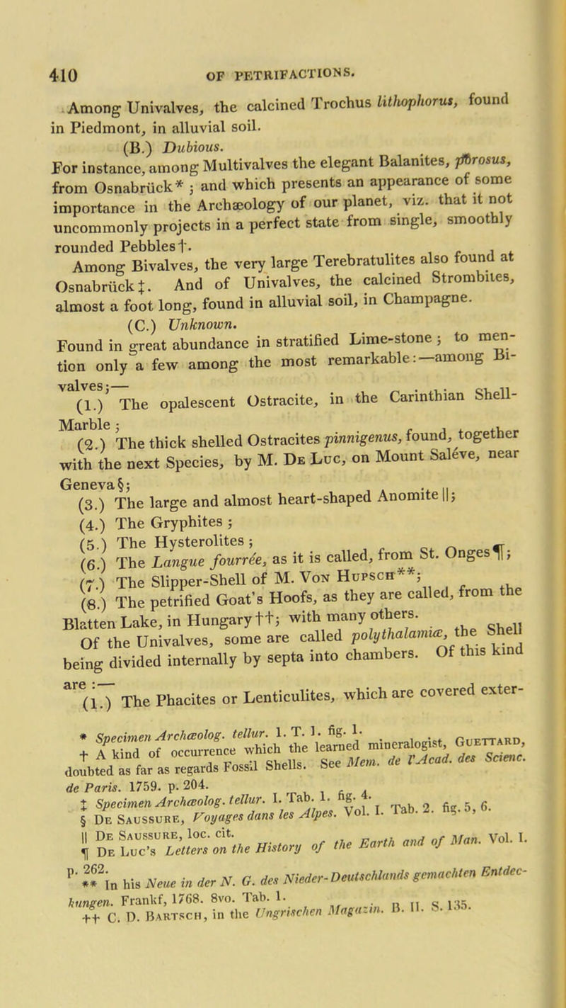 Among Univalves, the calcined Trochus lithophorut, found in Piedmont, in alluvial soil. (B.) Dubious. For instance, among Multivalves the elegant Balanites, jfbrosus, from Osnabriick* j and which presents an appearance of some importance in the Archaeology of our planet, viz. that it not uncommonly projects in a perfect state from single, smoothly rounded Pebbles 1'. . Among Bivalves, the very large Terebratulites also found at Osnabriick X • And of Univalves, the calcined Strombues, almost a foot long, found in alluvial soil, in Champagne. (C.) Unknown. Found in great abundance in stratified Lime-stone ; to men- tion only a few among the most remarkable, among i (1./ The opalescent Ostracite, in the Carinthian Shell- Marble * (2.) The thick shelled Ostracites pinnigenus, found, together with the next Species, by M. De Luc, on Mount Sal^ve, near Geneva §; . .. (3.) The large and almost heart-shaped Anomite ||; (4.) The Gryphites ; (5.) The Hysterolites ; (6.) The Langue fourrde, as it is called, from St. Onges^j; (7) The Slipper-Shell of M. Von Hupsch^*; (8 ) The petrified Goat’s Hoofs, as they are called, from the Blatten Lake, in Hungary t+j with many others. Of the Univalves, some are called polythalamuv the being divided internally by septa into chambers. Of this kind are(l0 The Phacites or Lenticulites, which are covered exter- ; TST'mineralogist, Go^.ao doubted as far as regards Fossil Shells. See Mem. * VAcai. dm S',me. de Paris. 1759. p. 204. , . X Specimen Archaolog. tellur. I. Tab. 1. g- • 9 fi(r 5 fi_ § De Saussure, Voyages dans les Alpes. \ol. . . . , 11 De Saussure, loc. cit. . vol. I. ^ De Luc’s Letters on the History of the Em f P‘ If in his Neue in der N. G. des Nieder-Deutschlands gemachten Entdec- liungen. Franlif, 1768. 8vo. lab. 1. +t C. D. Bartsch, in the Ungrtschen Mag a- .