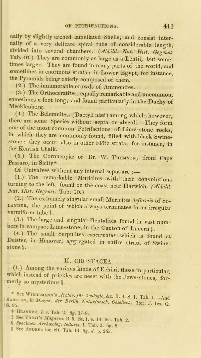 nally by slightly arched lamellated Shells, and consist inter- nally of a very delicate spiral tube of considerable length, divided into several chambers. (Abbild. Nat. Hist. Gegenst. 1 ab. 40.) Ihey are commonly as large as a Lentil, but some- times larger. They are found in many parts of the world, and sometimes in enormous strata; in Lower Egypt, for instance, the Pyramids being chiefly composed of them. (l2.) The innumerable crowds of Ammonites. (3.) The Orthoceratites, equally remarkable and uncommon, sometimes a toot long, and found particularly in the Duchy of Mecklenberg. (4.) The Belemnites, (Dactyli idaei) among which, however, there are some Species without septa or alveoli. They form one of the most common Petrifactions of Lime-stone rocks, in which they are commonly found, filled with black Swine- stone : they occur also in other Flotz strata, for instance, in the Kentish Chalk. (5.) The Cornucopise of Dr. W. Thomson, from Cape Passaro, in Sicily*. Of Univalves without any internal septa are :— (1.) The remarkable Muricites with their convolutions turning to the left, found on the coast near Harwich. (Abbild. Nat. Hist. Gegenst. Tab. 20.) (2.) The extremely singular small Muricites deformis of So- lander, the point of which always terminates in an irregular vermiform tubef. (3.) The large and singular Dentalites found in vast num- bers in compact Lime-stone, in the Canton of LucernL (4.) The small Serpulites coaeervatus which is found at Deister, in Hanover, aggregated in entire strata of Swine- stone §. II. CRUSTACEA. (.!•) .Amon& the various kinds of Echini, those in particular which instead of prickles are beset with the Jews-stones, for- merly so mysterious ||. * See Wiedemann’s Archiv.fiir Zoologic, &c. B. 4. S. 1. Tab 1 -And | Kars-ten, in Magaz. der Berlin. Naturforsch. Gesellsch. 3ter. J. lcs. Q. t Brander. /. c. Tab. 2. fig. 37-8. t See Voigt’s Magazin. B.5. St. I. s. 14. &c. Tab. 2. '< ^penmen Archceolog. telluric. I. Tab. 2. fig 8 II See Andrea loc. cit. Tab. 14. fig. d. p. 265.