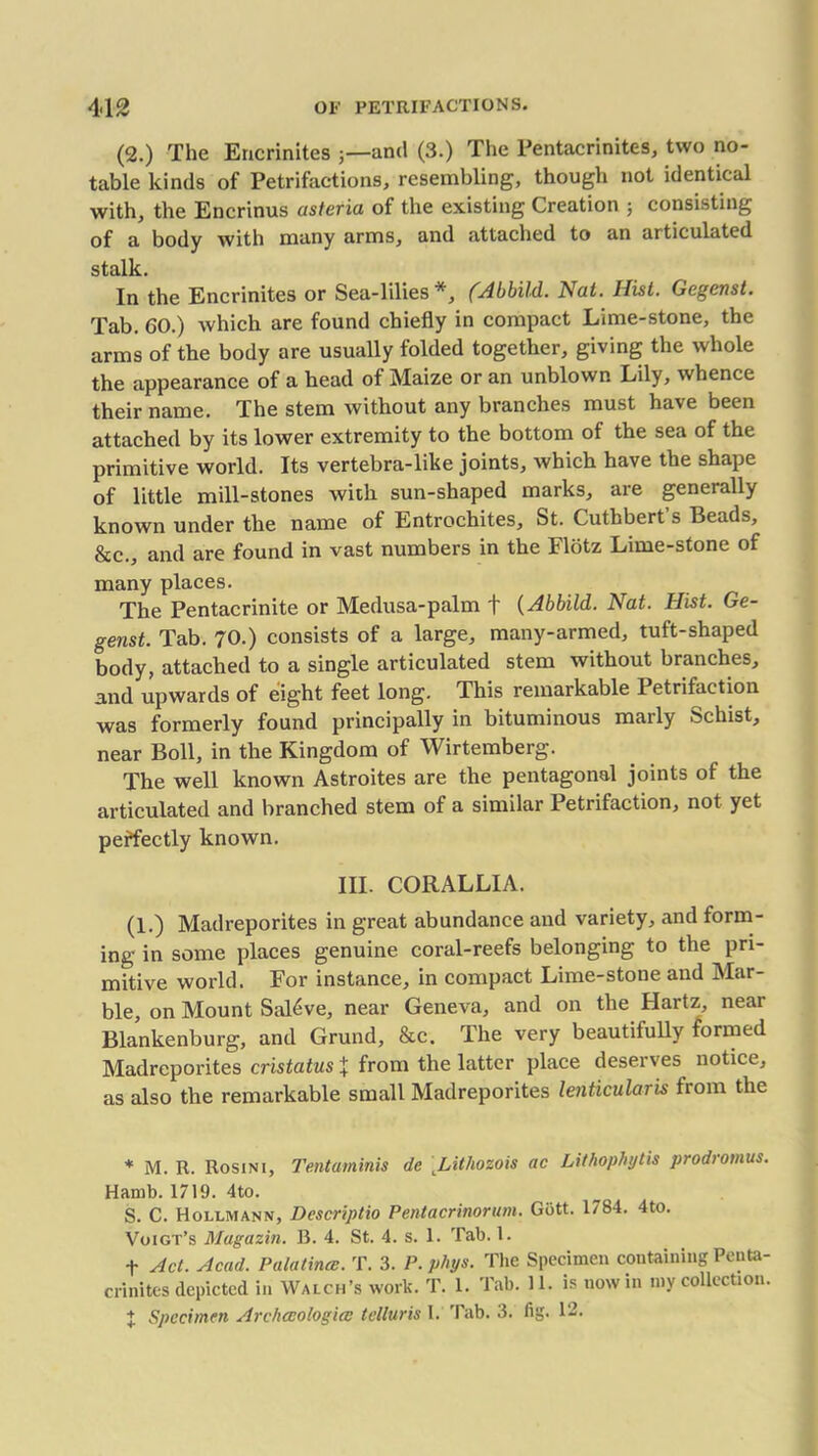 (2.) The Ericrinites and (3.) The Pentacrinites, two no- table kinds of Petrifactions, resembling, though not identical with, the Encrinus asteria of the existing Creation ; consisting of a body with many arms, and attached to an articulated stalk. In the Encrinites or Sea-lilies*, (Abbild. Nat. Hist. Gegenst. Tab. GO.) which are found chiefly in compact Lime-stone, the arms of the body are usually folded together, giving the whole the appearance of a head of Maize or an unblown Lily, whence their name. The stem without any branches must have been attached by its lower extremity to the bottom of the sea of the primitive world. Its vertebra-like joints, which have the shape of little mill-stones with sun-shaped marks, are generally known under the name of Entrochites, St. Cuthbert s Beads, &c., and are found in vast numbers in the Flotz Lime-stone of many places. The Pentacrinite or Medusa-palm f (Abbild. Nat. Hist. Ge- genst. Tab. 70.) consists of a large, many-armed, tuft-shaped body, attached to a single articulated stem without branches, and upwards of eight feet long. This remarkable Petrifaction was formerly found principally in bituminous marly Schist, near Boll, in the Kingdom of Wirtemberg. The well known Astroites are the pentagonal joints of the articulated and branched stem of a similar Petrifaction, not yet perfectly known. III. CORALLIA. (1.) Madreporites in great abundance and variety, and form- ing in some places genuine coral-reefs belonging to the pri- mitive world. For instance, in compact Lime-stone and Mar- ble, on Mount Sal6ve, near Geneva, and on the Hartz, near Blankenburg, and Grand, &c. The very beautifully formed Madreporites cristatus X from the latter place deserves notice, as also the remarkable small Madreporites lenticularis from the * M. R. Rosini, Tentaminis de Lithozois ac Lithophytis prodromus. Hamb. 1719. 4to. S. C. Hollmann, Descriptio Pentacrinorum. Giitt. 1784. 4to. Voigt’s Magazin. B. 4. St. 4. s. 1. Tab. 1. f Act. Acad. Palatincc. T. 3. P. phys. The Specimen containing Penta- crinites depicted in Walch’s work. T. 1. Tab. 11. is nowin my collection. X Specimen Archccologicc telluris 1. Tab. 3. fig. 12.