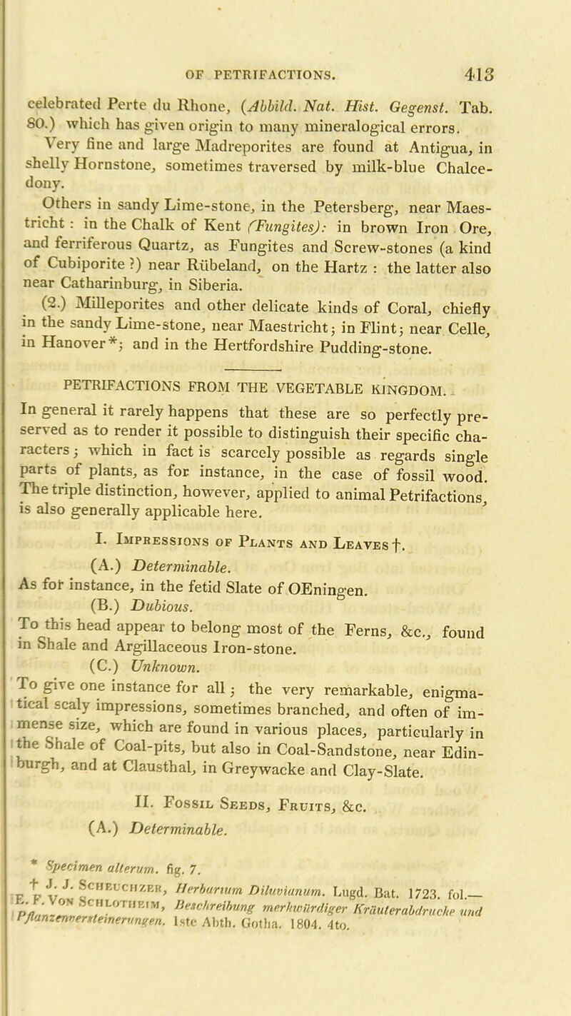 celebrated Perte du Rhone, (Abbild. Nat. Hist. Gegenst. Tab. SO.) which has given origin to many mineralogical errors. Very fine and large Madreporites are found at Antigua, in shelly Hornstone, sometimes traversed by milk-blue Chalce- dony. Others in sandy Lime-stone, in the Petersberg, near Maes- tricht : in the Chalk of Kent (Fungites): in brown Iron Ore, and ferriferous Quartz, as Fungites and Screw-stones (a kind of Cubiporite ?) near Riibeland, on the Hartz : the latter also near Catharinburg, in Siberia. (2.) Milleporites and other delicate kinds of Coral, chiefly in the sandy Lime-stone, near Maestrieht; in Flint; near Celle, in Hanover*; and in the Hertfordshire Pudding-stone. PETRIFACTIONS FROM THE VEGETABLE KINGDOM. In general it rarely happens that these are so perfectly pre- served as to render it possible to distinguish their specific cha- racters ; which in fact is scarcely possible as regards single parts of plants, as for instance, in the case of fossil wood. The triple distinction, however, applied to animal Petrifactions, is also generally applicable here. I. Impressions of Plants and Leaves f. (A.) Determinable. As fof instance, in the fetid Slate of OEningen. (B.) Dubious. To this head appear to belong most of the Ferns, &c., found in Shale and Argillaceous Iron-stone. (C.) Unknown. To give one instance for all; the very remarkable, enigma- tical scaly impressions, sometimes branched, and often of im- mense size, which are found in various places, particularly in the Shale of Coal-pits, but also in Coal-Sandstone, near Edin- mrgh, and at Clausthal, in Greywacke and Clay-Slate. II. Fossil Seeds, Fruits, &c. (A.) Determinable. * Specimen ullerum. f J. J. SCHEUCHZER, E. F. Von Schlotheim, Pflanzenversteinerungen. fig. 7. Herbarium Diluvianum. Lugd. Bat. 1723. fol. Beschreibung merltwUrdiger KrUuterabdruche und lste Abth. Gotha. 1804. 4to.