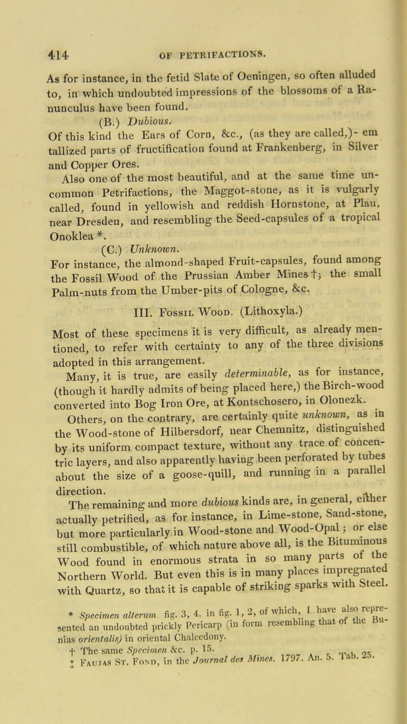 As for instance, in the fetid Slate of Oeningen, so often alluded to, in which undoubted impressions of the blossoms of a Ra- nunculus have been found. (B.) Dubious. Of this kind the Ears of Corn, &c., (as they are called,)- em tallized parts of fructification found at Frankenberg, in Silver and Copper Ores. Also one of the most beautiful, and at the same time un- common Petrifactions, the Maggot-stone, as it is vulgarly called, found in yellowish and reddish Ilornstone, at Plau, near Dresden, and resembling the Seed-capsules of a tropical Onoklea *. (C.) Unknown. For instance, the almond-shaped Fruit-capsules, found among the Fossil Wood of the Prussian Amber Mines t; the small Palm-nuts from the Umber-pits of Cologne, &c. III. Fossil Wood. (Lithoxyla.) Most of these specimens it is very difficult, as already men- tioned, to refer with certainty to any of the three divisions adopted in this arrangement. Many, it is true, are easily determinable, as for instance, (though it hardly admits of being placed here,) the Birch-wood converted into Bog Iron Ore, at Kontschosero, in Olonezk. Others, on the contrary, are certainly quite unknown, as in the Wood-stone of Hilbersdorf, near Chemnitz, distinguished by its uniform compact texture, without any trace of concen- tric layers, and also apparently having been perforated by tubes about the size of a goose-quill, and running in a parallel direction. . ... The remaining and more dubious kinds are, in general, either actually petrified, as for instance, in Lime-stone, Sand-stone, but more particularly in Wood-stone and Wood-Opal ; or else still combustible, of which nature above all, is the Bituminous Wood found in enormous strata in so many parts ot e Northern World. But even this is in many places impregnated with Quartz, so that it is capable of striking sparks with Steel. * Specimen alterum fig. 3, 4. in fig. 1,2, of which 1 have also repre- sented an undoubted prickly Pericarp (in form resembling that of the 13 nias orientalis) in oriental Chalcedony. f The same Specimen &c. p. 15- ,. + Faums St. Fond, in the Journal des Mines. 1/J/. An. ..
