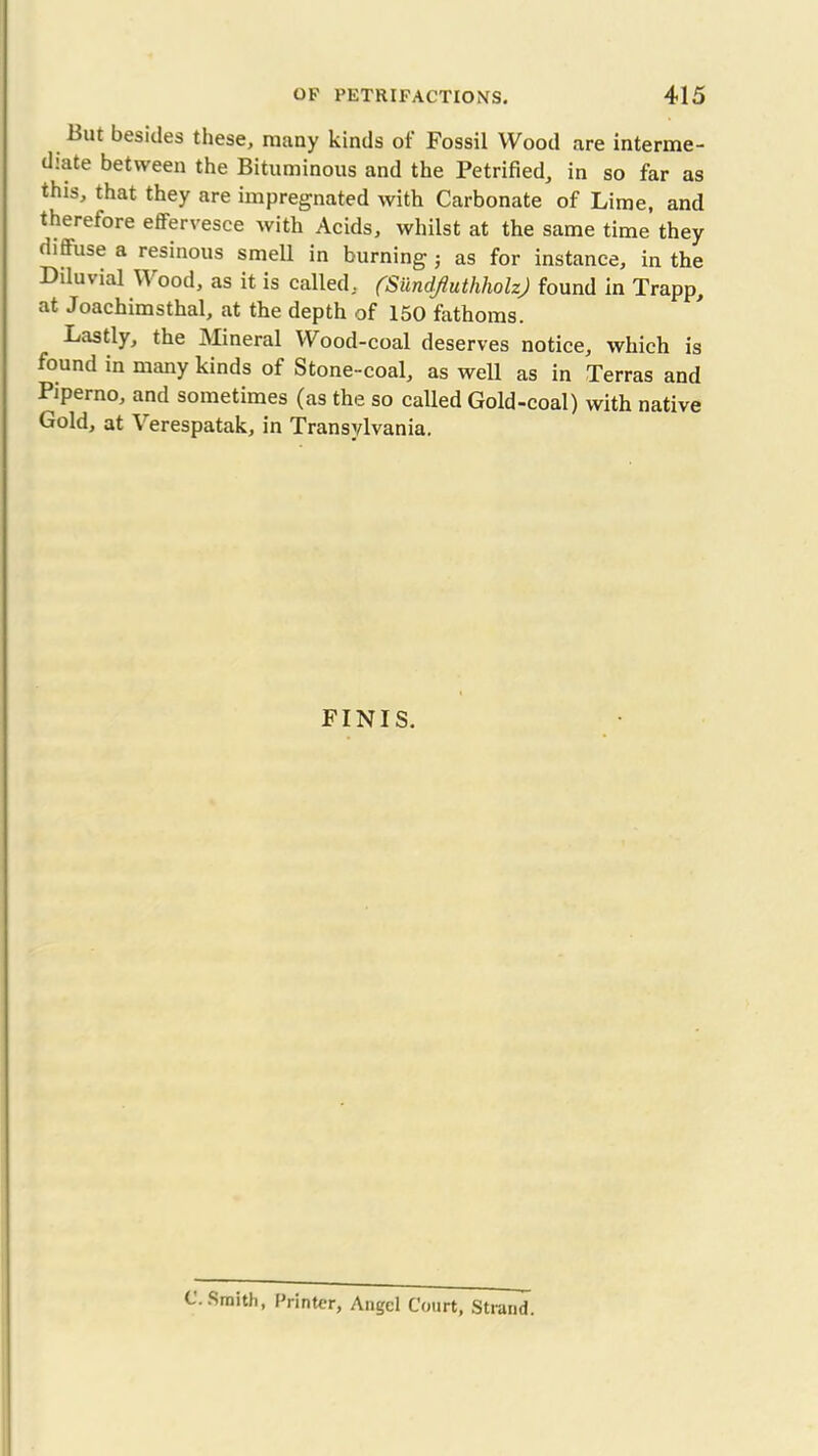 but besides these, many kinds of Fossil Wood are interme- diate between the Bituminous and the Petrified, in so far as this, that they are impregnated with Carbonate of Lime, and therefore effervesce with Acids, whilst at the same time they diftuse a resinous smell in burning as for instance, in the Diluvial Wood, as it is called, (Sundjluthholz) found in Trapp, at Joaehimsthal, at the depth of 150 fathoms. Lastly, the Mineral Wood-coal deserves notice, which is found in many kinds of Stone-coal, as well as in Terras and Piperno, and sometimes (as the so called Gold-coal) with native Gold, at Y erespatak, in Transylvania. FINIS. c.Smith, Printer, Angel Court, Strand.