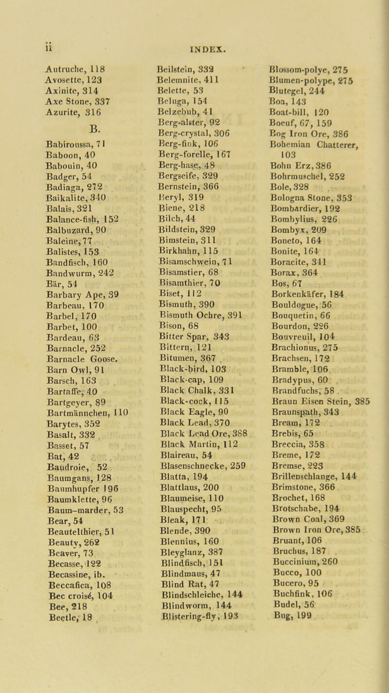 Autruche, 118 Avosettc, 123 Axinite, 314 Axe Stone, 337 Azuritc, 316 B. Babiroussa, 71 Baboon, 40 Babouin, 40 Badger, 54 Badiaga, 272 Baikalite, 340 Balais, 321 Balance-fish, 152 Balbuzard, 90 Baleine, 77 Balistes, 153 Bandfisch, 160 Bandwurm, 242 Bar, 54 Barbary Ape, 39 Barbeau, 170 Barbel, 170 Barbet, 100 Bardeau, 63 Barnacle, 252 Barnacle Goose. Barn Owl, 91 Barsch, 163 BartafFe, 40 Bartgeyer, 89 Bartmannchen, 110 Barytes, 352 Basalt, 332 Basset, 57 Bat, 42 Baudroie, 52 Baumgans, 128 Banmhupfer 196 Baumklette, 96 Baum-marder, 53 Bear, 54 Beautelthier, 51 Beautv, 262 Beaver, 73 Becasse, 122 Becassine, ib. Beccafica, 108 Bee crois^, 104 Bee, 218 Beetle, 18 Beilstcin, 332 Belemnite, 411 Belettc, 53 Beluga, 154 Belzebub, 41 Berg-alster, 92 Berg-crystal, 306 Rerg-fink, 106 Berg-forelle, 167 Berg-hase, 48 Bergseife, 329 Bernstein, 366 Beryl, 319 Biene, 218 Bilch, 44 Bildstein, 329 Bimstein, 311 Birkhahn, 115 Bisamschwein, 7 1 Bisamstier, 68 Bisamthier, 70 Biset, 112 Bismuth, 390 Bismuth Ochre, 391 Bison, 68 Bitter Spar, 343 Bittern, 121 Bitumen, 367 Black-bird, 103 Black-cap, 109 Black Chalk, 331 Black-cock, 115 Black Eagle, 90 Black Lead,370 Black Lead Ore, 388 Black Martin, 112 Blaireau, 54 Blasenschnecke, 259 Blatta, 194 Blattlaus, 200 Blaumeise, 110 Blauspecht, 95 Bleak, 17 1 Blende, 390 Blennius, 160 Bleyglanz, 387 Blindfisch, 151 Blindmaus, 47 Blind Rat, 47 Blindschleiche, 144 Blind worm, 144 Blistering-fly, 193 Blossom-polye, 275 Blumen-polype, 275 Blutegcl, 244 Boa, 143 Boat-bill, 120 Boeuf, 67, 159 Bog Iron Ore, 386 Bohemian Chatterer, 103 Bohn Erz,386 Bohrmuschel, 252 Bole, 328 Bologna Stone, 353 Bombardier, 192 Rombylius, 226 Bombyx, 209 Boneto, 164 Bonite, 164 Boracite, 341 Borax, 364 Bos, 67 Borkenkafer, 184 Bouldogue, 56 Bouquetin, 66 Bourdon, 226 Bouvreuil, 104 Brachionus, 275 Brachsen, 172 Bramble, 106 Bradypus, 60 Brandfuchs, 58 Braun Eisen Stein, 385 Braunspath, 343 Bream, 172 Brebis, 65 Breccia, 358 Breme, 172 Bremse, 223 Brillenschlange, 144 Brimstone, 366 Brochet, 168 Brotschabe, 194 Brown Coal, 369 Brown Iron Ore, 385 Bruant, 106 Bruchus, 187 Buccinium, 260 Bucco, 100 Bucero, 95 Buchfink, 106 Budel, 56 Bug, 199