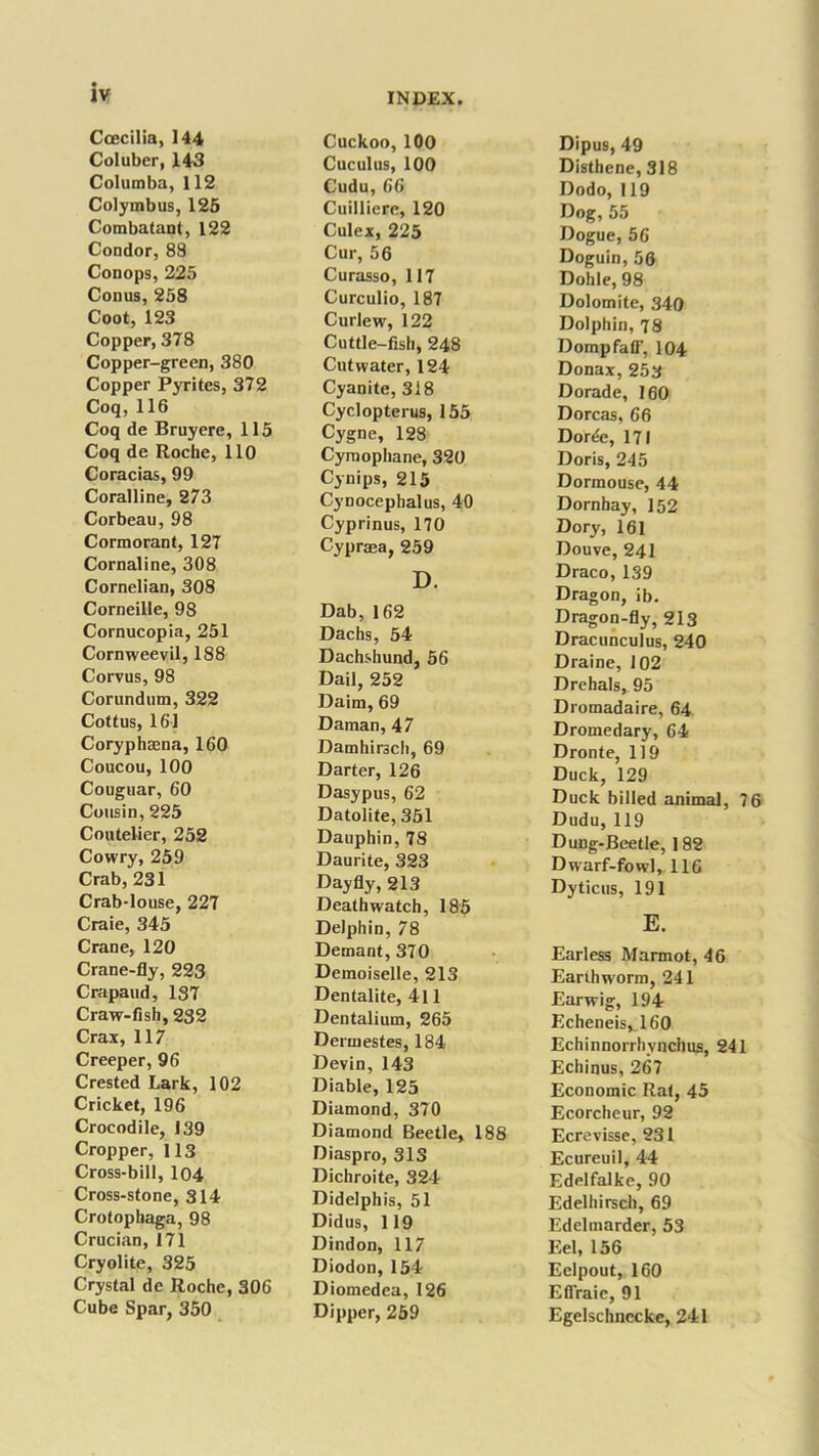 Ccecilia, 144 Coluber, 143 Columba, 112 Colymbus, 125 Combatant, 122 Condor, 88 Conops, 225 Conus, 258 Coot, 123 Copper, 378 Copper-green, 380 Copper Pyrites, 372 Coq, 116 Coq de Bruyere, 115 Coq de Roche, 110 Coracias, 99 Coralline, 273 Corbeau, 98 Cormorant, 127 Cornaline, 308 Cornelian, 308 Corneille, 98 Cornucopia, 251 Cornweevil, 188 Corvus, 98 Corundum, 322 Cottus, 161 Coryphaena, 160 Coucou, 100 Couguar, 60 Cousin, 225 Coutelier, 252 Cowry, 259 Crab, 231 Crab-louse, 227 Craie, 345 Crane, 120 Crane-fly, 223 Crapaud, 187 Craw-fish, 232 Crax, 117 Creeper, 96 Crested Lark, 102 Cricket, 196 Crocodile, 139 Cropper, 113 Cross-bill, 104 Cross-stone, 314 Crotopliaga, 98 Crucian, 171 Cryolite, 325 Crystal de Roche, 306 Cube Spar, 350 Cuckoo, 100 Cuculus, 100 Cudu, 66 Cuilliere, 120 Culex, 225 Cur, 56 Curasso, 117 Curculio, 187 Curlew, 122 Cuttle-fish, 248 Cutwater, 124 Cyanite, 318 Cyclopterus, 155 Cygne, 128 Cyraophane, 320 Cynips, 215 Cynocephalus, 40 Cyprinus, 170 Cyprasa, 259 D. Dab, 162 Dachs, 54 Dachshund, 56 Dail, 252 Daim, 69 Daman, 47 Damhirsch, 69 Darter, 126 Dasypus, 62 Datolite, 351 Dauphin, 78 Daurite, 323 Day fly, 213 Death watch, 185 Delphin, 78 Demant,370 Demoiselle, 213 Dentalite, 4l 1 Dentalium, 265 Dermestes, 184 Devin, 143 Diable, 125 Diamond, 370 Diamond Beetle, 188 Diaspro, 313 Dichroite, 324 Didelphis, 51 Didus, 119 Dindon, 117 Diodon, 154 Diomedea, 126 Dipper, 259 Dipus, 49 Disthene, 318 Dodo, 119 Dog, 55 Dogue, 56 Doguin, 56 Dohle, 98 Dolomite, 340 Dolphin, 78 DompfafT, 104 Donax, 253 Dorade, 160 Dorcas, 66 Dorde, 171 Doris, 245 Dormouse, 44 Dornhay, 152 Dory, 161 Douve, 241 Draco, 139 Dragon, ib. Dragon-fly, 213 Dracunculus, 240 Draine, 102 Drehals, 95 Dromadaire, 64 Dromedary, 64 Dronte, 119 Duck, 129 Duck billed animal, 76 Dudu, 119 Dung-Beetle, 182 Dwarf-fowl, 116 Dyticus, 191 E. Earless Marmot, 46 Earthworm, 241 Earwig, 194 Echeneisv 160 Echinnorrhvnchus, 241 Echinus, 267 Economic Rat, 45 Ecorcheur, 92 Ecrevisse, 231 Ecureuil, 44 Edelfalke, 90 Edelhirsch, 69 Edelmarder, 53 Eel, 156 Eelpout, 160 Effraic, 91 Egelschnccke, 241