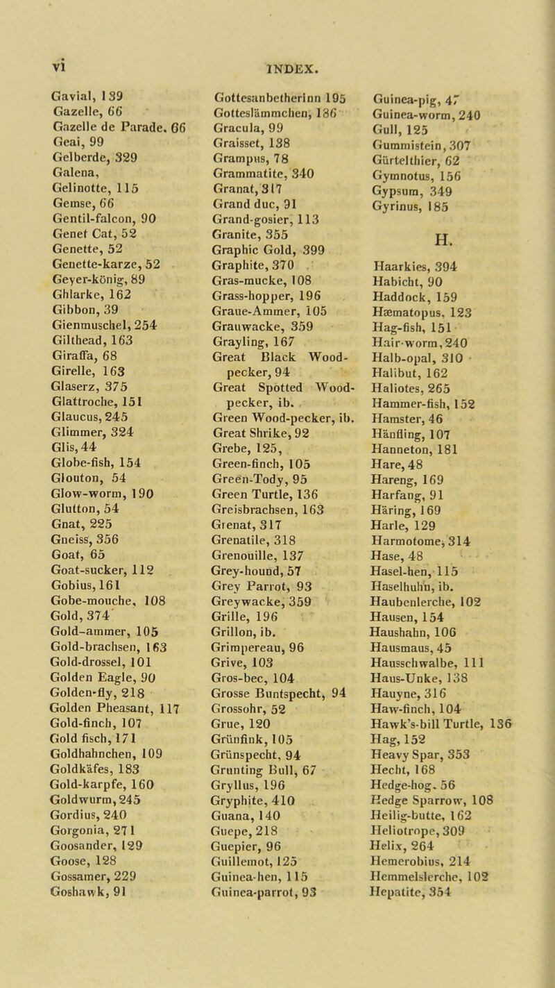 Gavial, I 39 Gazelle, 66 Gazelle de Parade. 66 Geai, 99 Gelberde, 329 Galena, Gelinotte, 115 Gemse, 66 Gentil-falcon, 90 Genet Cat, 52 Genette, 52 Genette-karze, 52 Geyer-konig, 89 Ghlarke, 162 Gibbon, 39 Gienmuscliel, 254 Gilthead, 163 Giraffa, 68 Girelle, 163 Glaserz, 375 Glattroclie, 151 Glaucus, 245 Glimmer, 324 Glis, 44 Globe-fisb, 154 Glouton, 54 Glow-worm, 190 Glutton, 54 Gnat, 225 Gneiss, 356 Goaf, 65 Goat-sucker, 112 Gobius, 161 Gobe-mouche, 108 Gold, 374 Gold-ammer, 105 Gold-brachsen, 163 Gold-drossel, 101 Golden Eagle, 90 Golden-fly, 218 Golden Pheasant, 117 Gold-finch, 107 Gold fisch, 171 Goldhahnchen, 109 Goldkafes, 183 Gold-karpfe, 160 Goldwurm,245 Gordius, 240 Gorgonia, 27 1 Goosander, 129 Goose, 128 Gossamer, 229 Goshawk, 91 INDEX. Gottesanbetherlnn 195 Gotteslammchen, 186 Gracula, 99 Graisset, 138 Grampus, 78 Grammatite, 340 Granat, 317 Grand due, 91 Grand-gosier, 113 Granite, 355 Graphic Gold, 399 Graphite, 370 Gras-mucke, 108 Grass-hopper, 196 Graue-Ammer, 105 Grauwacke, 359 Grayling, 167 Great Black Wood- pecker, 94 Great Spotted Wood- pecker, ib. Green Wood-pecker, ib. Great Shrike, 92 Grebe, 125, Green-finch, 105 Green-Tody, 95 Green Turtle, 136 Greisbrachsen, 163 Gienat, 317 Grenatile, 318 Grenouille, 137 Grey-hound, 57 Grey Parrot, 93 Greywacke, 359 Grille, 196 Grillon, ib. Grimpereau, 96 Grive, 103 Gros-bec, 104 Grosse Buntspecht, 94 Grossohr, 52 Grue, 120 Griinfink, 105 Griinspecht, 94 Grunting Bull, 67 Gryllus, 196 Gryphite, 410 Guana,140 Guepe, 218 Guepier, 96 Guillemot, 125 Guinea-hen, 115 Guinea-parrot, 93 Guinea-pig, 47 Guinea-worm, 240 Gull, 125 Gummistein, 307 Giirtelthier, 62 Gymnotus, 156 Gypsum, 349 Gyrinus, 185 H. Haarkies, 394 Habicht, 90 Haddock, 159 Haematopus, 123 Hag-fish, 151 Hair-worm, 240 Halb-opal, 310 Halibut, 162 Haliotes, 265 Hammer-fish, 152 Hamster, 46 Han fling, 107 Hanneton, 181 Hare, 48 Hareng, 169 Harfang, 91 Haring, 169 Harle, 129 Harmotome, 314 Hase, 48 Hasel-hen, 115 Haselhuhn, ib. Haubenlerche, 102 Hausen, 154 Haushahn, 106 Hausmaus, 45 Haussehwalbe, 111 Haus-Unke, 138 Hauyne, 316 Haw-finch, 104 Hawk’s-bill Turtle, 136 Hag, 152 Heavy Spar, 353 Hecht, 168 Hedge-hog. 56 Hedge Sparrow, 108 Heilig-butte, 162 Heliotrope, 309 Helix, 264 Hemerobius, 214 Ilemmelslerche, 102 Hepatite, 354