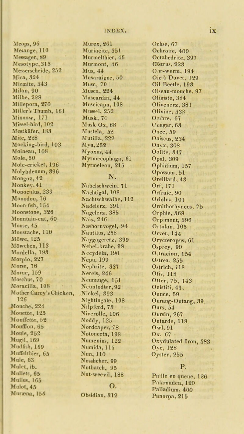 Meops, 96 Mesange, 110 Messager, 89 Mesotype,315 Messerscheide, 252 Mira, 324 Miemite, 343 Milan, 90 Milbe, 228 Millepora, 270 Miller’s Thumb, 1G1 Minnow, 171 Missel-bird, 102 Mestkafer, 1S3 Mite, 228 Mocking-bird, 103 Moineau, 108 Mole, 50 Mole-cricket, 196 Molybdenum, 396 Mongoz, 42 Monkey, 41 Monocnlus, 233 Monodon, 76 Moon-fish, 154 Moonstone, 326 Mountain-cat, 60 Mouse, 45 Moustache, 110 Mowe, 125 Mowehen, 113 Mordella, 193 Morpio, 227 Morse, 76 Morue, 159 Moschus, 70 Moracilla, 108 Mother Carey’s Chicken, 126 Mouche, 224 Monette, 125 Mouffette, 52 Moufflon, 65 Moule, 252 Mugil, 169 Mudfish, 169 Muflelihier, 65 Mule, 63 Molet, ib. Mullets, 65 Mullus, 165 Mulot, 45 Muraena, 156 Murex, 261 Muriacite, 351 Murmelthier, 46 Murmont, 46 Mus, 44 Musaraigne, 50 Muse, 70 Musca, 224 Muscardin, 44 Muscicapa, 108 Mussel, 252 Musk, 70 Mtisk Ox, 68 Mustela, 52 Mu til la, 222 My a, 252 Myoxus, 44 Myrmecophaga, 61 Myrmeleon, 215 N. Nabelschwein, 71 Nachtigal, 108 Nachtschwalbe, 112 Nadelerz, 391 Nagelerz, 385 Nais, 246 Nashornvogel, 94 Nautilus, 258 Naygagererz, 399 Nebel-krahe, 98 Necydela, 190 Nepa, 199 Nephrite, 337 Nereis, 246 Neunauge, 151 Neuntodter, 92 Nickel, 393 Nightingale, 108 Nilpferd, 73 Niverolle, 106 Noddy, 1 25 Nordcaper, 78 Notonecta, 198 Numenius, 122 Numida, 115 Nun, 110 Nussheher, 99 Nuthatch, 95 Nut-weevil, 188 o. Obsidian, 312 Ochse, 67 Ochroite, 400 Octahedrite, 397 CEstrus, 223 Ohr-wurm, 194 Oie a Duvet, 129 Oil Beetle, 193 Oiseau-mouche. 97 Oligiste, 384 Olivenerz, 381 Olivine, 338 Ombre, 67 Onagar, 63 Once, 59 Oniscus, 234 Onyx,308 Oolite, 347 Opal, 309 Ophidium, 157 Opossum, 51 Oreillard, 43 Orf, 171 Orfraie, 90 Oriolns, 101 Ornithorhyncus, 75 Orphie, 368 Orpiment, 396 Ortolan, 105 Orvet, 144 Orycteropus, 61 Osprey, 90 Ostracion, 154 Ostrea, 255 Ostrich, 118 Otis, 118 Otter, 75, 143 Onistiti, 41, Ounce, 59 Ourang-Outang, 39 Ours, 54 Oursin, 267 Outarde, 118 Owl, 91 Ox, 67 Oxydulated Tron, 383 Oye, 128 Oyster, 255 P. Paillc en queue, 126 Palamadea, 120 Palladium, 400 Panorpa, 215