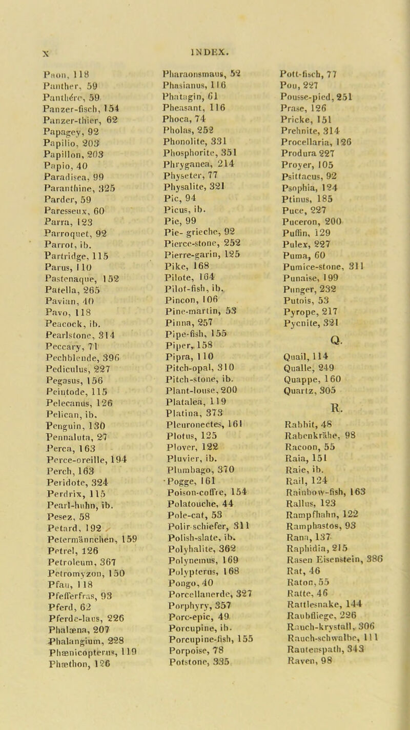 Phoii, 118 Panther, 59 Panthdre, 59 Panzer-fisch, 154 Panzer-thier, 62 Papagey, 92 Papilio, 203 Papillon, 203 Papio, 40 Paradisea, 99 Paranthine, 325 Pardee, 59 Paresseux, 60 Parra, 123 Parroquet, 92 Parrot, ib. Partridge, 115 Parus, i 10 Pastenaque, 1 52 Patella, 265 Pavian, 40 Pavo, US Peacock, ib. Pearls tone, 314 Peccary, 71 Pechblcnde, 396 Pediculus, 227 Pegasus, 156 Peiutode, 115 Pelecanus, 126 Pelican, ib. Penguin, 130 Pennaluta, 27 Perea, 163 Perce-oreille, 194 Perch, 163 Peridote, 324 Perdrix, 115 Pearl-huhn, ib. Pesez, 58 Petard, 1 92 ^ Petermannchen, 159 Petrel, 126 Petroleum, 367 Petromyzon, 150 Pfau, 118 PfefFerfras, 93 Pferd, 62 Pferde-laus, 226 Phalcena, 207 Phalangium, 228 PhEenicopterus, 119 Phaethon, 126 INDEX. Pharaonsmaus, 52 Phasianus, 116 Phatagin, 61 Pheasant, 116 Phoca, 74 Pholas, 252 Phonolite, 331 Phosphorite, 351 Phryganea, 214 Physeter, 77 Physalite, 321 Pic, 94 Picus, ib. Pie, 99 Pie- grieche, 92 Pierce-stone, 252 Pierre-garin, 125 Pike, 168 Pilote, 164 Pilot-fish, ib. Pincon, 106 Pine-martin, 53 Pinna, 257 Pipe-fish, 155 Piper, 158 Pipra, 1 10 Pitch-opal, 310 Pitch-stone, ib. Plant-louse, 200 Platalea, 11 9 Platina, 373 Pleuronectes, 161 Plotus, 125 Plover, 122 Pluvier, ib. Plumbago, 370 Pogge, 161 Poison-coffte, 154 Polatouche, 44 Pole-cat, 53 Polir schiefer, 311 Polish-slate, ib. Polyhalite, 362 Polynemus, 169 Polyptems, 168 Pongo,40 Porcellanerde, 327 Porphyry, 357 Pore-epic, 49 Porcupine, ib. Porcupine-fish, 155 Porpoise, 78 Potstone, 335 Pott-fisch, 77 Pou, 227 Pousse-pied, 251 Prase, 126 Pricke, 151 Prehnite, 314 Procellaria, 126 Produra 227 Proyer, 105 Psittacus, 92 Psnphia, 124 Ptinus, 185 Puce, 227 Puceron, 200 Puffin, 129 Pulex, 227 Puma, 60 Pumice-stone, 311 Punaise, 199 Punger, 232 Putois, 53 Pyrope, 217 Pycnite, 321 Q. Quail, 114 Qualle, 249 Quappe, 1 60 Quartz, 305 R. Rabbit, 48 Rabenkrahe, 98 Racoon, 55 Raia, 151 Raie, ib. Rail, 124 Rainbow-fish, 163 Rail its, 123 Rampfhahn, 122 Ramphastos, 93 Rana,137 Raphidia, 215 Rasen Eisenstein, 386 Rat, 46 Raton, 55 Ratte, 46 Rattlesnake, 144 Raubfliege, 226 Rauch-krystall, 306 Rauch-schwalbe, 111 Rautenspath, 343 Raven, 98