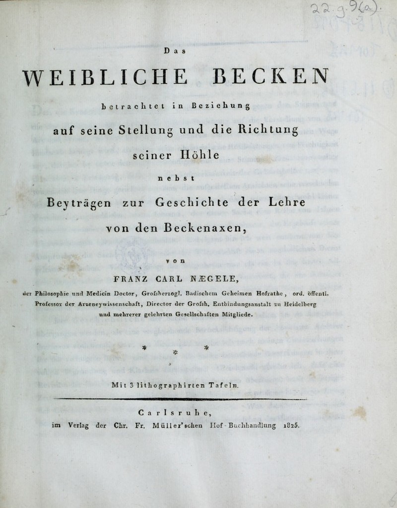 a Das WEIBLICHE BECKEN bctrachtet in Beziehung auf seine Stellung und die Richtung seiner II6hie n e b s t 0 / Beytragen zur Geschichte der Lehre von den Beckenaxen, von FRANZ CARL NUGELE, der Philosophic und Medicin Doctor, Grofsherzogl, Badischem Gcheimen Hofrathe , ord. offentl. Professor der Arzeney wissenschaft, Director der Grofsh, Entbindungsanstalt in Heidelberg und mehrerer gelehrtcn Gesellschaften Mitgliede. * V * Mit 3 lithographirten Tafeln. Ca rlsruhe,