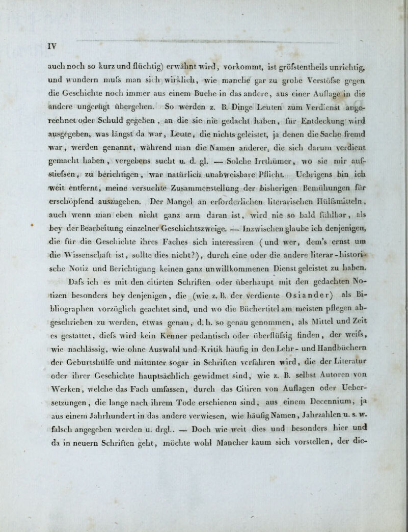 aucli noch so kurz und fliichtig) erwalint wird, vorkommt, ist grofsientheils unrichtig, und wundern mufs man sicli wirklieli, Avie manclie gar zu grobe Ycrslbfse gogen die Geschiehte noch immcr aus einem Buclie in dasanderc, aus ciner Auflajic in die anderc ungcriigl iibcrgehcn. So werden z. B. Dinge Lcuicn zum Verdiensi ange- rechnet oder Scliuld gegeben , an die sic nic gedachi haben, fur Entdeckung wird ausgegeben, w as liingst da war, Leuic, die nichls geleistet, ja denen dieSache frenid war, werden genannt, wiihrcnd man die Namen anderer, die sich darum verdient gcmacht liaben, vergebens sueht u. d. gl. — Solclic Irriliiimer, wo sie mir auf- sliefsen, zu beriehtigcn, war naliirlich unabweisbare PflicliL Uebrigens bin ich Wreit entfernt, meine versuehte Zusammensieliung der bisherigen Bemuhungen fiir erschbpfend auszugeben. Der Mangel an erforderlichen lilcrai ischcn Hulfsmiueln, auch wenn man eben nichl ganz arm daran isl, wil d nie so bald fiihlbar, als bey der Bearbeilung einzelner Geschichtszweige. — Inzwischcn glaube ich denjcnigen, die fur die Geschiehte ihres Fachcs sich interessircn (und wrer, dcm’s crnst um die Wissenschaft ist, sollle dies nicht?), durch eine oder die anderc lilerar-liistori- schc Noliz und Berichtigung keinen ganz unwillkommenen Diensl geleistet zu haben, Dafs ich es mit den cilirlen Schriflen oder ilberhaupt mit den gedachten No- tizen besonders bey denjcnigen, die (wie z. B. der verdienle Osiander) als Br- bliographen vorziiglich gcachtet sind, und wo die Buchcrtilcl am meisten pflegen ab- geschrieben zu Averden, euvas genau, d. li. so genau genommen, als Miitel und Zeit es geslaltet, dicfs Avird kein Kenner pedantiscli oder iiberfliifsig finden , der Avcifs, W'ic nachlassig, A^rie ohnc AusAArahl und Krilik haufig in den Lehr- und Handbik hern der Geburtshiilfe und mitunter sogar in Schriflen vcrfahren w ird, die der Liieratur oder ilirer Geschiehte hauptsachlich gCAvidmet smd, AVie z. B. sclbst Autorcn von Werkcn, welche das Fach umfassen, durch das Ciliren von Auflagcn oder Ucber- setzungen , die lange nach ilirem Tode erschienen sind, aus einem Decenmum, ja aus einem Jahrliundert in das anderc ver\>'iescn, wie haufig Namen, Jahrzahlen u. s. w. falsch angegeben w erden u. drgl.. — Doch wie well dies und besonders hicr und da in neuern Schriflen gelit, mochte wrohl Manclier kaum sich vorsicllen, der die-