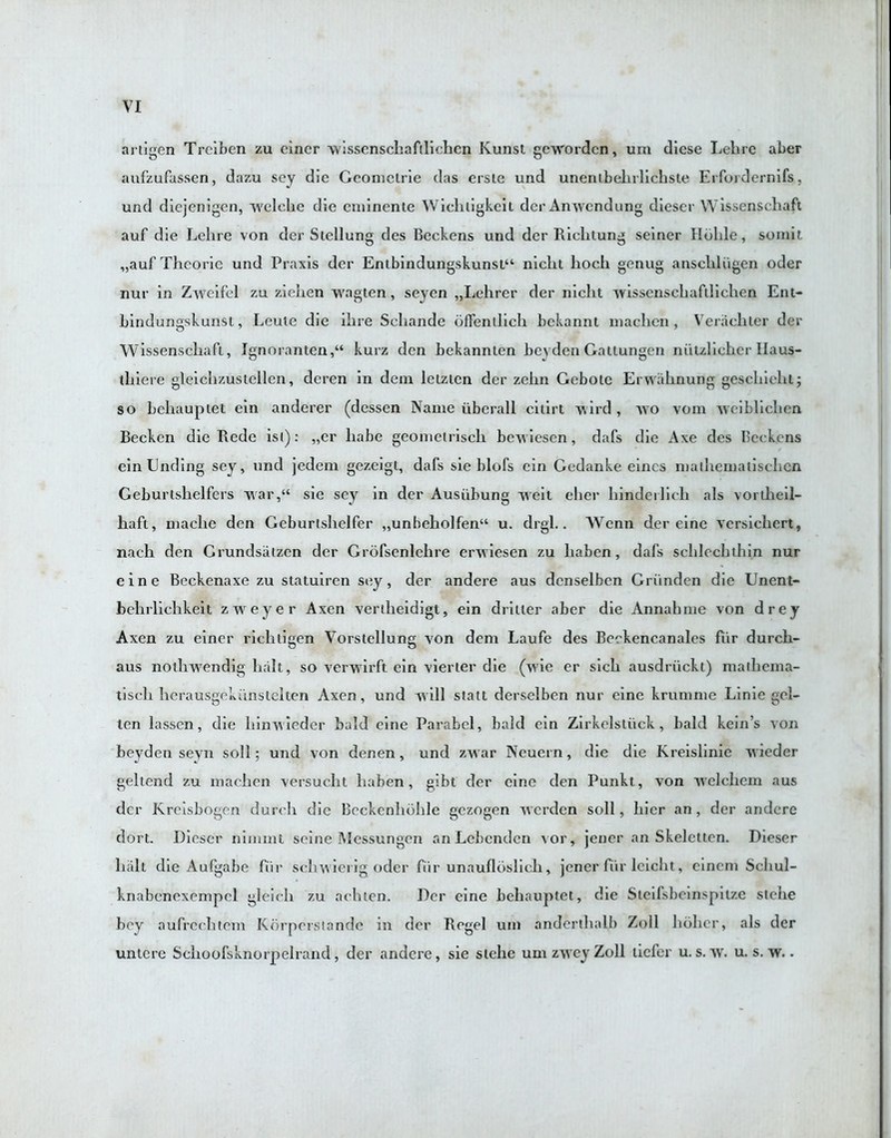 artigen Trciben zu cincr vvissenschafllichcn Kunst gewordcn, urn diese Lelirc aber aufzufassen, dazu sey die Gcomclrie das ersle und unentbehrlichste Erfordernifs, und diejenigcn, welche die cniincnte Wichtigkeit dcrAnwendung diescr Wissenschaft auf die Lehre von der Siellung des Beckens und der Richtung seiner Ilbhle, somit „auf Thcoric und Praxis der Entbindungskunst“ niclit hoch genug ansclili'igen oder nur in Zweifel zu ziehen vvagten, seyen „Lehrer der nicht wissenschafllichen Ent- bindungskunst, Leuie die ihre Scliande offenllich bckannt machen , V era eh ter der Wissenschaft, Ignoranten,“ kurz den bekannlen bevden Gallungcn niitzlieher Haus- thiere gleichzustellen, deren in dem letzicn der zehn Gebotc Erwahnung geschieht; so bchaupiet ein anderer (dessen Name iiberall citirt vvird , wo vom weiblichen Beckcn die Rede is(): „er liabe geonieirisch bewiesen , dafs die Axe des Beckons ein Ending sey, und jedent gezeigt, dafs sie blofs ein Gedanke eincs nialhematischen Geburtshelfcrs war,“ sie sey in der Ausiibung weil eher hindeilieh als vortheil- haft, niache den Geburishelfer „unbeholfen“ u. drgl.. Wenn der eine versichert, nach den Grundsiilzen der Grofsenlchre erwiesen zu habcn, dafs schlechthin nur eine Beckenaxe zu statuiren sey, der andere aus dcnselbcn Griinden die Unent- bclirlichkeit zweyer Axen verilieidigt, ein driller aber die Annahme von drey Axen zu einer richligen Vorstellung von dem Laufe des Beokencanales fur durch- aus notliwendig halt, so verwirft ein vierter die (wie er sich ausdriickl) malhema- tiscli herausgekunstelten Axen, und will statt dcrselben nur eine krumme Linie gcl- len lasscn, die liinwieder bald eine Parabel, bald ein Zirkelstiick, bald kein’s von beyden seyn soil; und von denen, und zwar Neuern, die die Kreislinie wieder geltend zu machen versuclit laaben , gibt der eine den Punkt, von welchem aus der Kreisbogen durch die Beckcnhbhle gczogen werdcn soil, hicr an, der andere dort. Diescr nimmt seine Messun gen an Lebenden a or, jener an Skelettcn. Dieser halt die Aufgabe fur schwierig oder fiir unaufloslich, jener fiir leicht, cinem Scliul- knabcnexempel gleicli zu achien. Der eine behauptet, die Steifsbeinspilze stehe bey aufrechtem Korperstande in der Regel uni anderthalb Zoll holier, als der untere Schoofsknorpelrand, der andere, sie siehe um zwey Zoll liefer u. s. w. u. s. w..