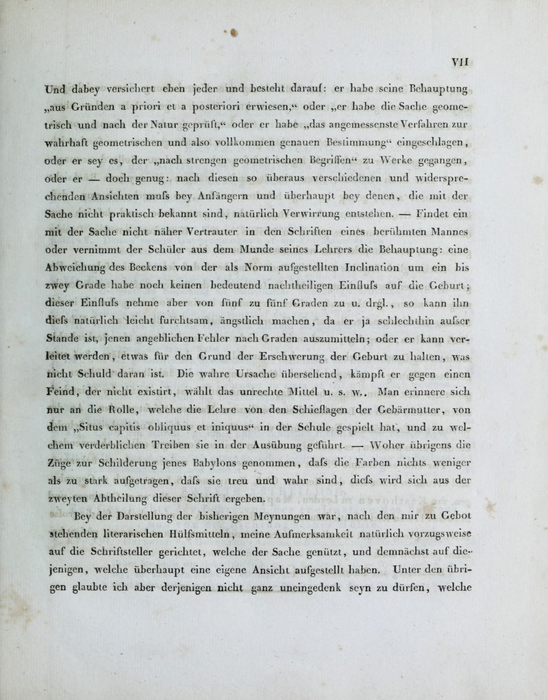 • t Und dabey versichert eben jedcr und besteht darauf: er habc seine Beliauptung „aus Griinden a priori el a posteriori erwiesen,“ oder „er habe die Sache geome- trisch und nacli der Natur gepriift,“ oder er babe „das angemessenste Verfaliren zur wahrhaft geometrischcn und also vol-lkommen gcnauen Bestimmung“ eingescblagen, oder er sey es, der „nach strengen geometrischen Begri(fen“ zu Werke gegangen, oder er — doch genug: nacli diescn so iibcraus verscliiedcnen und widersprc- chenden Ansichten mufs bey Anfangcrn und uberhaupt bey denen, die mil der Sache nicht praktisch bekannt sind, natiirlicli Verwirrung entstelien. — Findet ein mit der Sache nicht nalier Vertrauter in den Scliriften eines beriihmten Mannes oder vernimml der Schuler aus deni Munde seines Lehrers die Beliauptung: eine Abwcichung des Beckons von der als Norm aufgestellten Inclination um ein bis zwey Grade habe nocli keinen liedeutend nachtlieiligen Einllufs auf die Geburt; dieser Einflufs nchme aber von fiinf zu funf Gradcn zu u. drgl., so kann ihn diefs natiirlicli leicht furclitsam, angstlich maehen, da er ja schlechihin aufser Stande ist, jenen angeblichen Feliler nach Graden auszumilteln; oder er kann ver- leitet vrerdcn, etwas fiir den Grund der Erschtverung der Geburt zu lialten, was nicht Schuld daran ist. Die walire Ursaclie iibersehend, kampft er gcgen cinen Feind, der nicht existirt, wahlt das unrechte Nlittel u. s. \v.. Man erinncrc sicli nur an die Rolle, wrelche die Lehre von den Schieflagen der Gebarmutter, von deni „Situs capitis oblicjuus et iniquus“ in der Schule gespielt hat, und zu vrcl- chem verderblichen Treiben sie in der Ausubung gcfiihrt. — Wohcr iibrigcns die Ziige zur Schilderung jenes Babylons genommen, dafs die Farbcn nidus wenigcr als zu stark aufgctragen, dafs sie treu und vvalir sind, diefs wild sicli aus der zweyten Abthcilung dieser Schrift ergeben. Bey der Darslellung der bisherigen Meynungen war, nach den niir zu Gebot stelienden literarischen Hiilfsinitleln, meine Aufmerksanikeit natiirlicli vorzugsweise auf die Schriftsieller gericlitet, welche der Sache geniitzt, und denmachst auf die- jenigen, welche uberhaupt eine eigene Ansiclit aufgestellt haben. Unler den iibri- gen glaubte ich aber derjenigen nicht ganz uneingedenk seyn zu diirfen, wrelclie