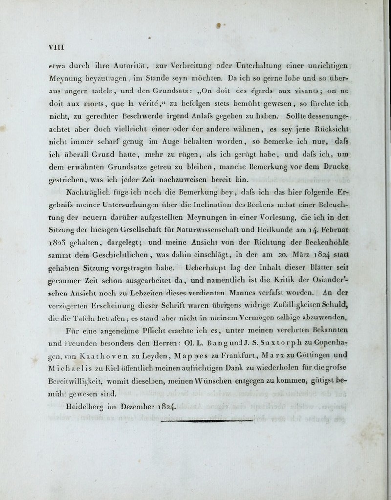 ♦ * etwa durcli Hire Autorilal, zur Verbrcilung oder Untcrhaltung einer unrichtigen Mcynung beyzutragen , ini Stande seyn inocliten. Da ich so gernc lobe und so iiber- aus ungern tadele, und den Grundsalz: „0n doit des egards aux vivants; on ne doit aux morts, quc la verilc,“ zu befolgen stets bemiiht gewescn , so fiirchte ich niclit, zu gerccliler Resellwerde irgend Anlafs gegeben zu hahen. Sollte dessenunge- aelitet aber doch vielleicht einer oder der andcre wiihnen , es scy jene Riicksiclit niclit immer scliarf genug im Auge behalten worden, so bemerkc ich nur, dafs ich iiberall Grund haltc, mehr zu riigen, als ich geriigl liabe, und dafs ich, um dem erwalinten Grundsatze getreu zu bleiben, manche Benierkung vor dem Drucko gestrichen, was ich jeder Zeit nachzuweisen bereit bin. Naehtraglich fiige ich nocli die Bemerkung bey, dafs ich das bier folgende Er- gebnifs meiner Unlersuchungen iiber die Inclination des Beckens nebsl einer Belcuch- tung der ncuern dariiber aufgestellten IMeynungen in einer Vorlesung, die ich in der Sitzung der liiesigen Gesellschaft fur Naturwissenscliaft und Heilkunde am 14. Februar i8a3 gehalten, dargelegt; und meine Ansicht von der Riclitung der Beckenhohle saninit deni Geschichtlichen , was dahin einschlagt, in der am 20. Marz 1824 statt geliablen Sitzung vorgetragen liabe. Ueberliaupt lag der Inhalt dieser Blatter seit geraumer Zeit schon ausgearbeitet da, und namendich ist die Krilik der Osiander’- schen Ansicht noch zu Lebzeiten dieses vcrdientcn Mannes verfafst worden. An der verzogerten Erscheinung dieser Schrift waren ubrrgens widrige Zufall gkeilen Seliuld, diedieTafeln betrafenj es stand aber nicht in meinem Verniogen selbige abzuwenden, Fiir eine angenehme Pllicht craclite ich es, unter meinen verehrlen Bekannten und Freunden besonders den Herren: 01. L. BangundJ. S. Saxtorpli zu Copenha- gen, van Kaathoven zu Leyden, Mappes zu Frankfurt, M a rx zu Gottingen und Michael is zu Kiel oflenllich meinen aufrichtigen Dank zu wiederholen fiir diegrofse Bereilwilligkeit, woniil dieselben, meinen Wvinsclien entgegen zu konimen, giiligstbe- lniilit gewesen sind. Heidelberg im Dezember 1824.