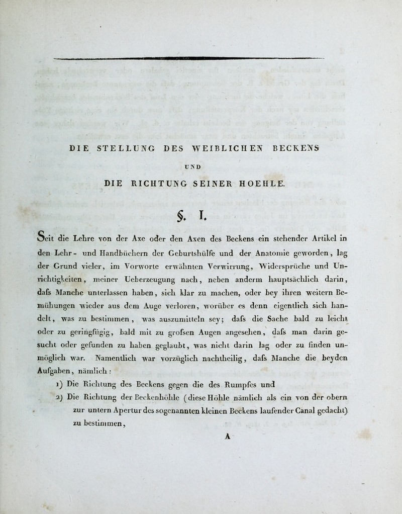 DIE STELLL'NG DES WEIBLICHEN BECKENS UND DIE RICHTUNG SEINER HOEHLE. $. i. Seit die Lehre von der Axe oder den Axen des Beckens ein stehender Artikel in den Lelir - nnd Handbiichern der Geburtshiilfe und der Anatomic geworden , lag der Grund vieler, im Vorworte erwahnten Verwirrung, Widerspruche und Un- richtigkeiten, meiner Ueberzeugung nach, neben anderm liauptsachlich darin, dafs Manche unlerlassen haben, sich klar zu machen, oder bey ihren weilern Be- miiliungen wieder aus dem Auge verloren, woruber es denn eigentlieh sich han- delt, was zu bcslimmen , was auszumilleln sey; dafs die Sache bald zu leicht oder zu geringfiigig, bald mil zu grofsen Augen angesehen, dafs man darin ge- sucht oder gefunden zu haben geglaubt, was niehl darin lag oder zu linden un- mbglich war. Namenilich war vorziiglich nachthcilig, dafs Manche die heyden Aufgaben, namlich : i) Die Richiung des Beckens gegen die des Rumpfes und 2.) Die Richtung der Beckenholile (dieseHohle namlich als ein von der obern zur untern Apertur des sogenannten klcinen Beckens laufender Canal gedaehl) zu bestinimen, A