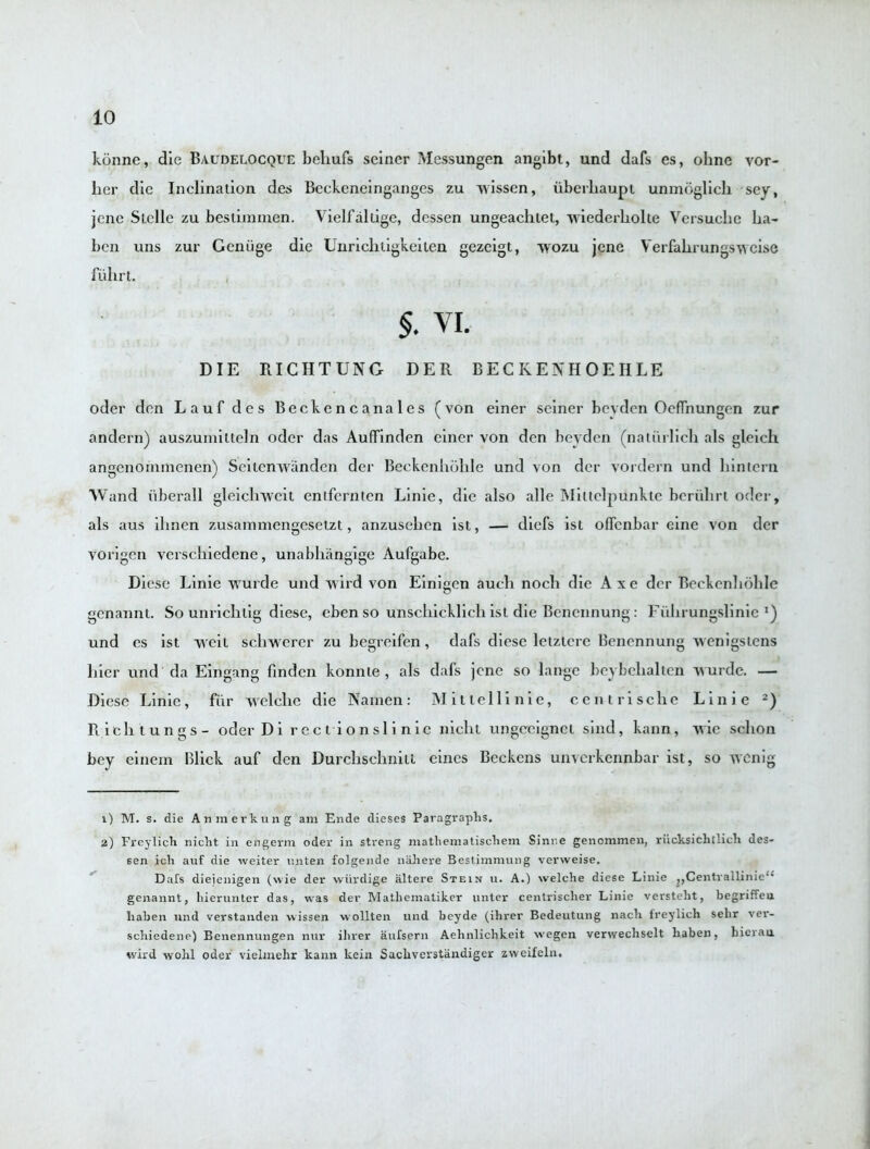 konne, die Baudelocque bebufs seiner Messungen angibt, und dafs es, ohne vor- lier die Inclination des Beckeneinganges zu wissen, iiberliaupi unmoglich sey, jenc SlcIIc zu bestimmen. Vielfallige, dessen ungeaclitet, wiederbolte Versuche ba- ben uns zur Geniige die Unrichtigkeiten gezeigt, wozu jene Verfabrungsweise fiibrt. §. VI. DIE RICHTUNG DER BECKENHOEIILE oder den Lauf des Beckencanales (von einer seiner beyden OcfTnungen zur andern) auszumitteln oder das Auffinden einer von den beyden (natiirlieb als gleich angenornmenen) Seitenwanden der Beckenbohle und von dcr vordern und bintern Wand uberall gleiclrwcit entfernten Linie, die also alle Miltelpunkte bcrulirt oder, als aus ibnen zusammengesetzt, anzuseben ist, — diefs ist offenbar eine von der vorigen versebiedene, unabbangige Aufgabe. Dicse Linie wurde und wild von Einigen aucb nocb die Axe dcr Beekenboble genannt. So unrichtig diese, eben so unscbicklicb ist die Bcnennung: Fubrungslinie !) und es ist weit schwerer zu begreifen, dafs diese letzicrc Benennung wenigstens bier und da Eingang finden konnle , als dafs jene so lange beybcballen w urde. — Diese Linie, fur welclie die Namen: Mitlellinie, ccntrische Linie 1 2) R icb tungs- oderDi rect ionsli nie niclit ungeeignet sind, kann, wie sebon bey einem Blick auf den Durcbschnitt eines Beckens unverkennbar ist, so wenig 1) M. s. die Anmerknng am Ende dieses Paragraphs. 2) Freylich nicht in engerm oder in streng mathematischem Sinne genonimen, riicksichtlich des- sen ich auf die weiter unten folgende naJiere Bestimmung verweise. Dafs dieienigen (wie der wiirdige altere Stein u. A.) welche diese Linie ,,Centrallinieu genannt, hierunter das, was der Mathematiker unter centrisclier Linie versteht, begriffen liaben und verstanden wissen wollten und beyde (ihrer Bedeutung nach freylich selir ver- schiedene) Benennungen nur ihrer aufsern Aehnlichkeit wegen verwechselt haben, hierau wird wohl oder vielmehr kann kein Sachverstiindiger zweifeln.