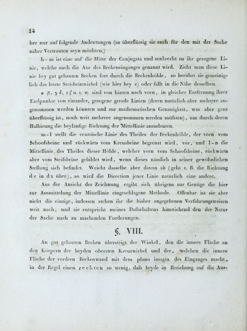 her nur auf folgende xkndcutungcn (so uberfliissig sie auch fiir den mit der Sache niiher Vcrtrauten seyn mocliten.) h- m ist eine auf die Mine der Conjugata und senkreclit zu ihr gezogene Li- nie, welchc auch die Axe dcs Beckeneingangcs genannt wird. Zieht man dicse Li- nie bey gut gebauten Becken fori durch die Beckenhohle, so beriihrt sie gemcinig- lich das lelztc Steisbeinwirbel (wie hier bey e) oder fallt in die Nahe desselben. « (3, y S, s £ u. s. w. sind von hinten nach vorn, in gleicher Entfernung ihrcr Endpunkte von einander, gezogene gerade Linien (deren naturlieh abcr mclirere an- genommen vverden konntcn und zur mathemaiischen Genauigkeit, was abcr ganz uberfliissig ist, noch weit melirere angenonimen werden mufsten), um durch deren Halbirung die beylaufige Bichtung der TMittellinie anzudeuten. m-1 stcllt die centrische Linie des Theiles dcr Beckenhohle, dcr vorn vom Schoofsbeine und nick warts vom Kreuzbeine begrenzt wird , vor, und 1 - n die Millcllinie des Theiles dieser Hohle, welcher vorn vom Schoofsbeine, riickwarts aber vom Steifsbeine gebildet wird , wenn dieses namlich in seiner gewbhnlichen Slellung sicli befindet. Weiclit dasselbe aber davon ab (gehl z. B. die Richlung de in dx iiber) , so wird die Direction jener Linie naturlieh eine anderc. Aus der Ansicht der Zeichnung ergibt sich ubrigens zur Geniige die hier zur Ausmitlelung der Mittellinie eingeschlagene Methode. OfTenbar ist sie aber nicht die einzige, indessen stehen ihr die bisher angegebenen Yerfahrungsweisen weit nach, und sie enlspriclit meines Dafurhaltens liinreichend den der Natur der Sache nach zu machcnden Forderungcn. §. yur. An gut gebauten Becken iibersteigt dcr Winkel, den die innere Flache an den Korpern der beyden obersten Kreuzwirbel und der, welchen die innere Flache der vordern Beckenwand mil dem piano imagin. des Einganges macht, in der Picgel einen rechten so wenig, dafs beyde in Bcziehung auf die Aus-