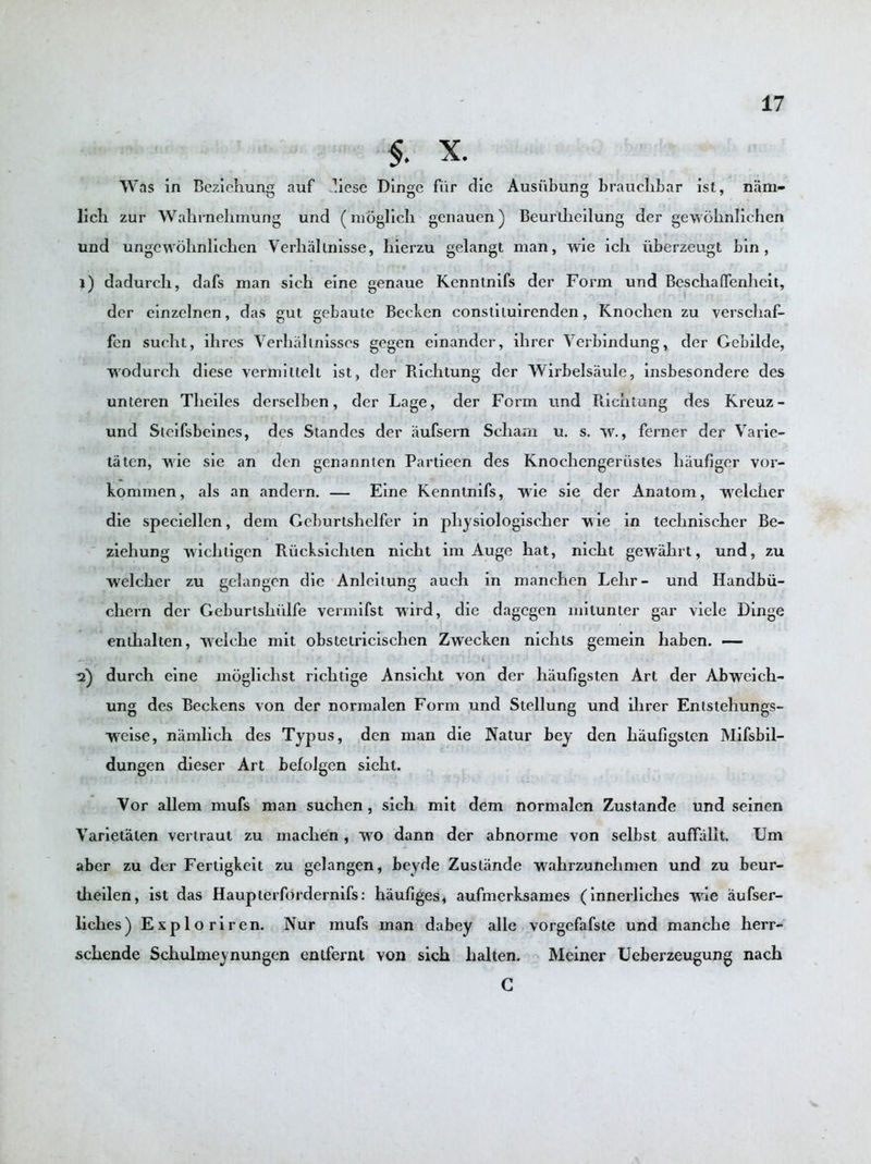 $. X. Was in Beziehung auf diese Dinge fur die Aushbung brauclibar ist, niim- lich zur Wahrnehmung und (moglich genauen) Beurtheilung der gewohnlichen und ungevrohnlichen Verbalmisse, bierzu gelangt man, wie ich iiberzeugt bin, 1) dadurcb, dafs man sich eine genaue Kenntnifs der Form und Beschaflenheit, der einzelnen, das gut gebaute Becken constiluirenden, Knochen zu verschaf- fen sucht, ihres Verhahnisses gegen einander, ihrer Verbindung, der Gebilde, wodurch. diese vermiltelt ist, der Richtung der Wirbelsaule, insbesondere des unteren Tlieiles derselben, der Lage, der Form und Richtung des Kreuz- und Steifsbeines, des Standes der aufsern Schaxn u. s. w., ferner der Varie- tatcn, wie sie an den genannten Partieen des Knochengeriistes haufiger vor- kommen, als an andern. — Eine Kenntnifs, wie sie der Anatom, weleher die speciellen, dem Geburtshelfer in physiologischer vie in technischer Be- ziehung wichtigen Riicksichten nicht im Auge bat, nicbt gewabrt, und, zu welcher zu gelangen die Anleitung auch in manchen Lehr- und Handbii- cbern der Geburtshiilfe vermifst wird, die dagegen mitunter gar viele Dinge enthalten, welcbe mit obstetricischen Zwecken nicbts gemein haben. — 2) durcb eine moglichst ricbtige Ansicht von der hiiufigsten Art der Abweich- ung des Beckens von der normalen Form und Stellung und ihrer Entstehungs- ■weise, niimlich des Typus, den man die Natur bey den haufigsten Mifsbil- dungen dieser Art befolgen sicht. Vor allem mufs man suchen, sich mit dem normalen Zustande und seinen Varietalen vertraut zu machen , wo dann der abnorme von selbst auffallt. Um aber zu der Fertigkeit zu gelangen, beyde Zustande wahrzunelimen und zu beur- theilen, ist das Haupterfordernifs: haufiges, aufmerksames (innerliches wie aufser- liches) Esploriren. Nur mufs man dabey alle vorgefafste und manche herr- schende Schulmeynungen entfernt von sich halten. Meiner Ueberzeugung nach G